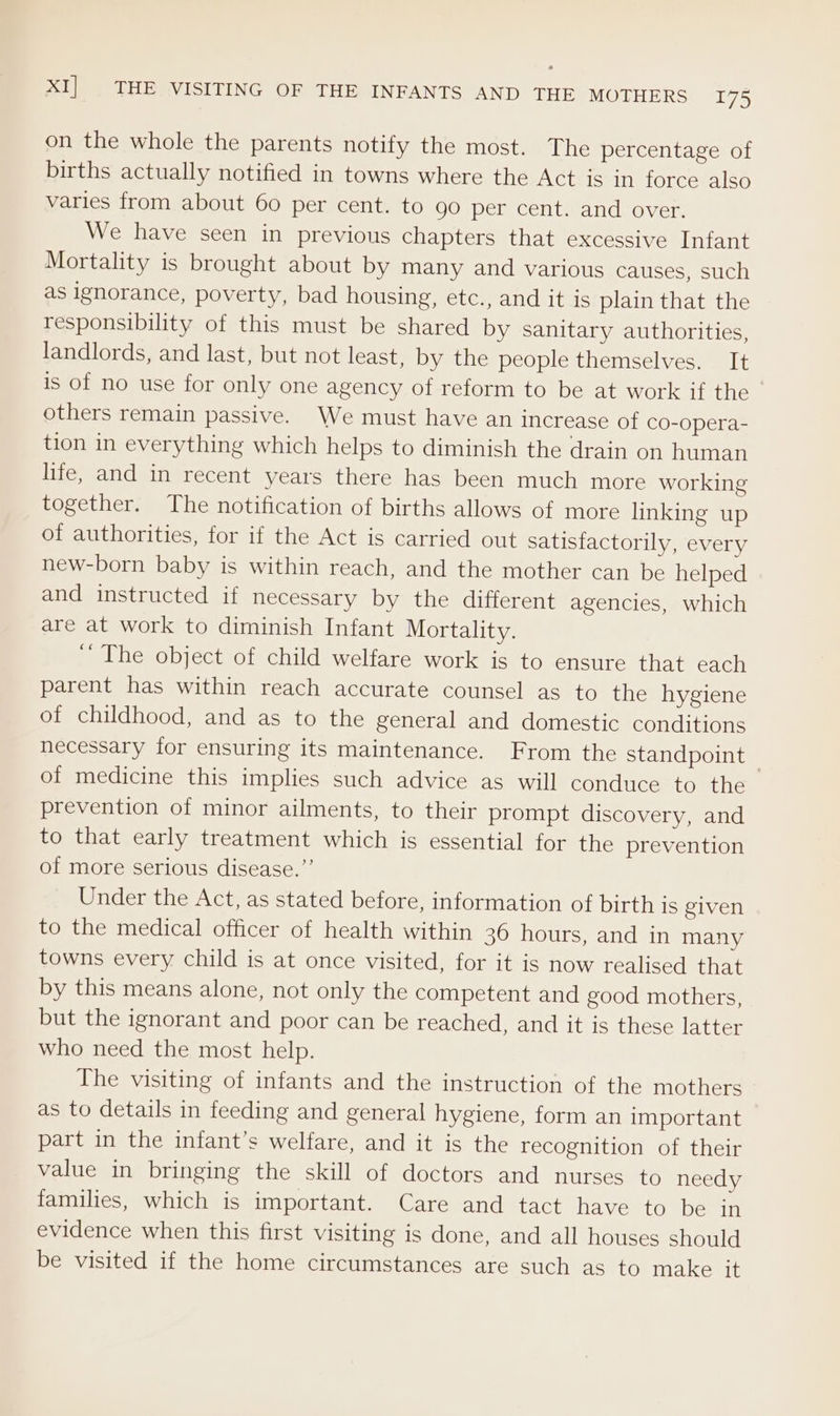 on the whole the parents notify the most. The percentage of births actually notified in towns where the Act is in force also varies from about 60 per cent. to go per cent. and over. We have seen in previous chapters that excessive Infant Mortality is brought about by many and various causes, such as ignorance, poverty, bad housing, etc., and it is plain that the responsibility of this must be shared by sanitary authorities, landlords, and last, but not least, by the people themselves. It is of no use for only one agency of reform to be at work if the others remain passive. We must have an increase of cO-opera- tion in everything which helps to diminish the drain on human life, and in recent years there has been much more working together. The notification of births allows of more linking up of authorities, for if the Act is carried out satisfactorily, every new-born baby is within reach, and the mother can be helped and instructed if necessary by the different agencies, which are at work to diminish Infant Mortality. ‘The object of child welfare work is to ensure that each parent has within reach accurate counsel as to the hygiene of childhood, and as to the general and domestic conditions necessary for ensuring its maintenance. From the standpoint © of medicine this implies such advice as will conduce to the prevention of minor ailments, to their prompt discovery, and to that early treatment which is essential for the prevention of more serious disease.”’ Under the Act, as stated before, information of birth is given to the medical officer of health within 36 hours, and in many towns every child is at once visited, for it is now realised that by this means alone, not only the competent and good mothers, but the ignorant and poor can be reached, and it is these latter who need the most help. The visiting of infants and the instruction of the mothers as to details in feeding and general hygiene, form an important part in the infant’s welfare, and it is the recognition of their value in bringing the skill of doctors and nurses to needy families, which is important. Care and tact have to be in evidence when this first visiting is done, and all houses should be visited if the home circumstances are such as to make it