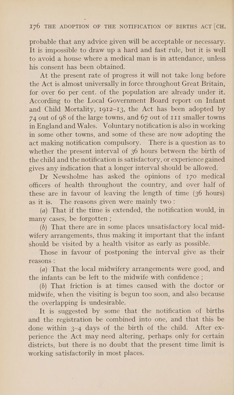 probable that any advice given will be acceptable or necessary. It is impossible to draw up a hard and fast rule, but it is well to avoid a house where a medical man is in attendance, unless his consent has been obtained. At the present rate of progress it will not take long before the Act is almost universally in force throughout Great Britain, for over 60 per cent. of the population are already under it. According to the Local Government Board report on Infant and Child Mortality, 1912-13, the Act has been adopted by 74 out of 98 of the large towns, and 67 out of 111 smaller towns in England and Wales. Voluntary notification is also in working in some other towns, and some of these are now adopting the act making notification compulsory. There is a question as to whether the present interval of 36 hours between the birth of the child and the notification is satisfactory, or experience gained gives any indication that a longer interval should be allowed. Dr Newsholme has asked the opinions of 170 medical officers of health throughout the country, and over half of these are in favour of leaving the length of time (36 hours) as it is. The reasons given were mainly two: (a) That if the time is extended, the notification would, in many cases, be forgotten ; (b) That there are in some places unsatisfactory local mid- wifery arrangements, thus making it important that the infant should be visited by a health visitor as early as possible. Those in favour of postponing the interval give as their reasons : (a) That the local midwifery arrangements were good, and the infants can be left to the midwife with confidence ; (0) That friction is at times caused with the doctor or midwife, when the visiting is begun too soon, and also because the overlapping is undesirable. It is suggested by some that the notification of births and the registration be combined into one, and that this be done within 3-4 days of the birth of the child. After ex- perience the Act may need altering, perhaps only for certain districts, but there is no doubt that the present time limit is working satisfactorily in most places.