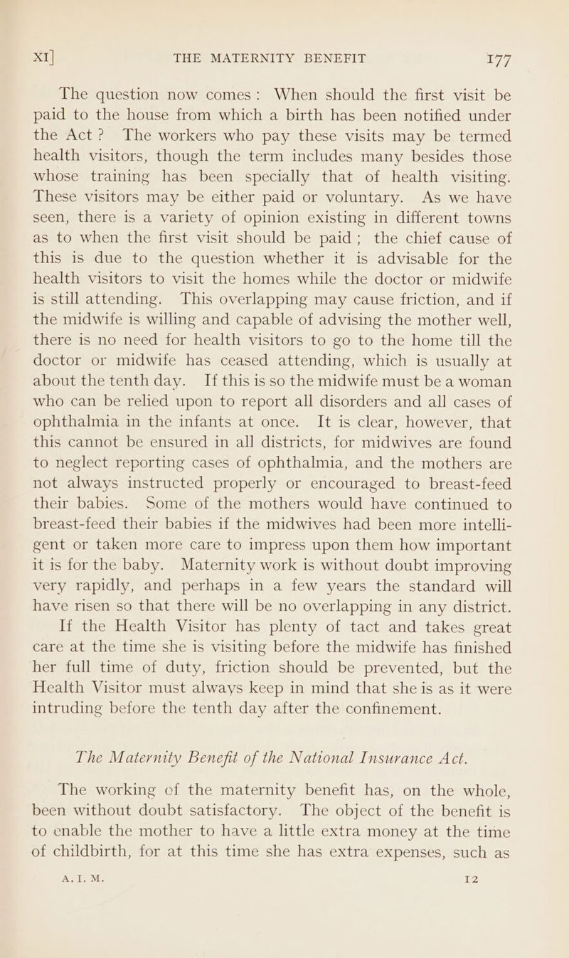 The question now comes: When should the first visit be paid to the house from which a birth has been notified under the Act? The workers who pay these visits may be termed health visitors, though the term includes many besides those whose training has been specially that of health visiting. These visitors may be either paid or voluntary. As we have seen, there is a variety of opinion existing in different towns as to when the first visit should be paid; the chief cause of this is due to the question whether it is advisable for the health visitors to visit the homes while the doctor or midwife is still attending. This overlapping may cause friction, and if the midwife is willing and capable of advising the mother well, there is no need for health visitors to go to the home till the doctor or midwife has ceased attending, which is usually at about the tenth day. If this is so the midwife must be a woman who can be relied upon to report all disorders and all cases of ophthalmia in the infants at once. It is clear, however, that this cannot be ensured in all districts, for midwives are found to neglect reporting cases of ophthalmia, and the mothers are not always instructed properly or encouraged to breast-feed their babies. Some of the mothers would have continued to breast-feed their babies if the midwives had been more intelli- gent or taken more care to impress upon them how important it is for the baby. Maternity work is without doubt improving very rapidly, and perhaps in a few years the standard will have risen so that there will be no overlapping in any district. Ii the Health Visitor has plenty of tact and takes great care at the time she is visiting before the midwife has finished her full time of duty, friction should be prevented, but the Health Visitor must always keep in mind that she is as it were intruding before the tenth day after the confinement. The Maternity Benefit of the National Insurance Act. The working cf the maternity benefit has, on the whole, been without doubt satisfactory. The object of the benefit is to enable the mother to have a little extra money at the time of childbirth, for at this time she has extra expenses, such as TaN) The ME EZ