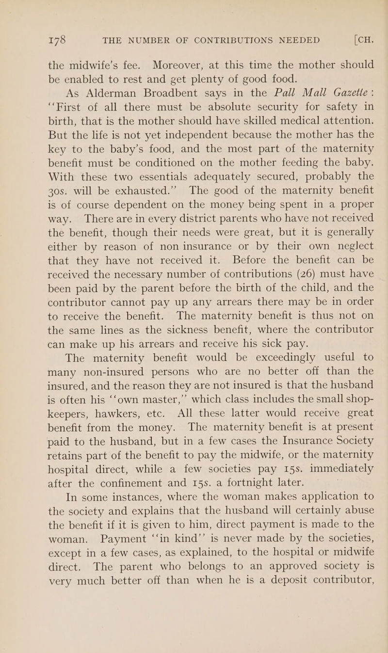 the midwife’s fee. Moreover, at this time the mother should be enabled to rest and get plenty of good food. As Alderman Broadbent says in the Pall Mall Gazette : ‘First of all there must be absolute security for safety in birth, that is the mother should have skilled medical attention. But the life is not yet independent because the mother has the key to the baby’s food, and the most part of the maternity benefit must be conditioned on the mother feeding the baby. With these two essentials adequately secured, probably the 30s. will be exhausted.” The good of the maternity benefit is of course dependent on the money being spent in a proper way. There are in every district parents who have not received the benefit, though their needs were great, but it is generally either by reason of non insurance or by their own neglect that they have not received it. Before the benefit can be received the necessary number of contributions (26) must have been paid by the parent before the birth of the child, and the contributor cannot pay up any arrears there may be in order to receive the benefit. The maternity benefit is thus not on the same lines as the sickness benefit, where the contributor can make up his arrears and receive his sick pay. The maternity benefit would be exceedingly useful to many non-insured persons who are no better off than the insured, and the reason they are not insured is that the husband is often his ‘‘own master,” which class includes the small shop- keepers, hawkers, etc. All these latter would receive great benefit from the money. The maternity benefit is at present paid to the husband, but in a few cases the Insurance Society retains part of the benefit to pay the midwife, or the maternity hospital direct, while a few societies pay 15s. immediately after the confinement and 15s. a fortnight later. 7 In some instances, where the woman makes application to the society and explains that the husband will certainly abuse the benefit if it is given to him, direct payment is made to the woman. Payment ‘‘in kind’’ is never made by the societies, except in a few cases, as explained, to the hospital or midwife direct. The parent who belongs to an approved society 1s very much better off than when he is a deposit contributor,