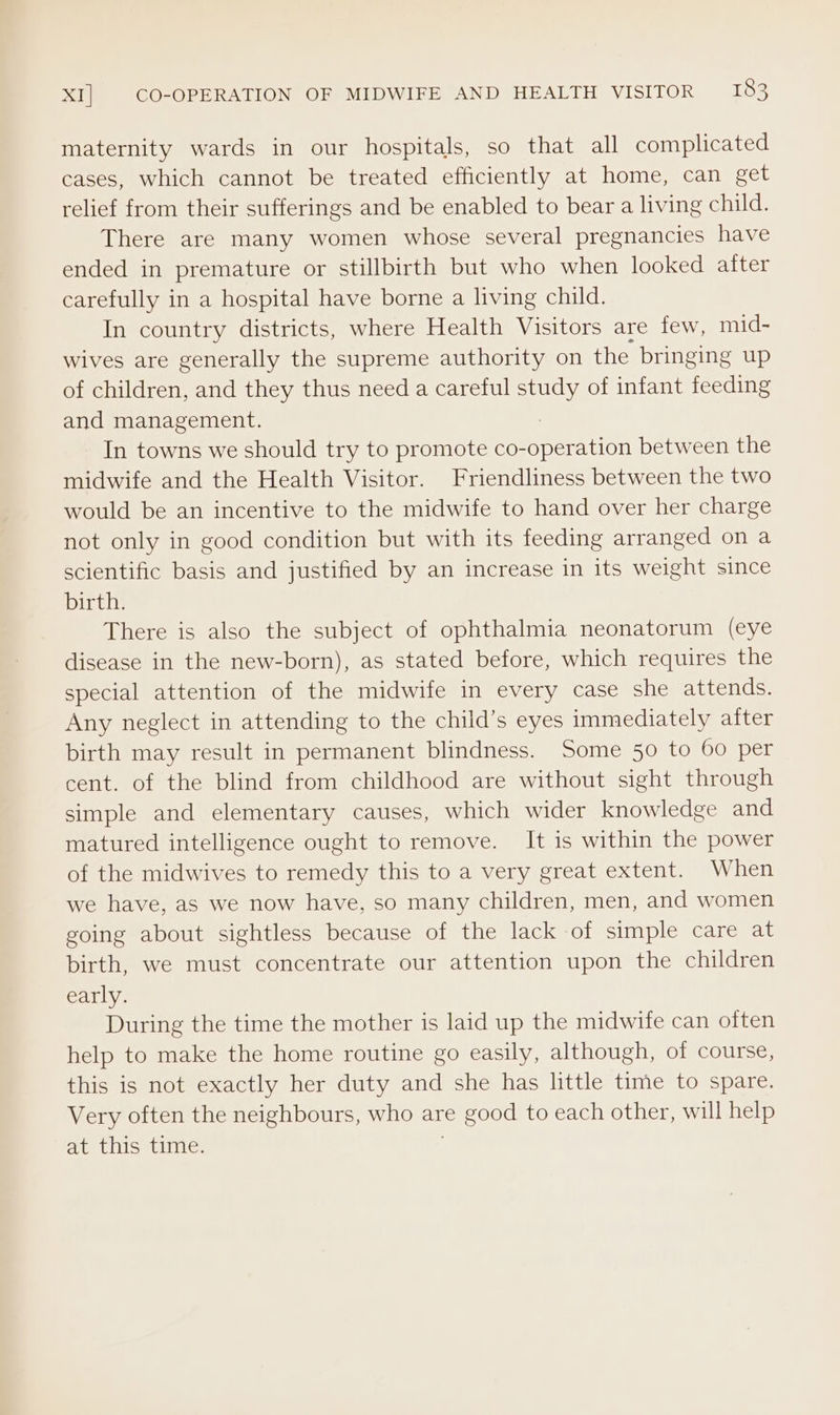 maternity wards in our hospitals, so that all complicated cases, which cannot be treated efficiently at home, can get relief from their sufferings and be enabled to bear a living child. There are many women whose several pregnancies have ended in premature or stillbirth but who when looked after carefully in a hospital have borne a living child. In country districts, where Health Visitors are few, mid- wives are generally the supreme authority on the bringing up of children, and they thus need a careful study of infant feeding and management. : In towns we should try to promote co-operation between the midwife and the Health Visitor. Friendliness between the two would be an incentive to the midwife to hand over her charge not only in good condition but with its feeding arranged on a scientific basis and justified by an increase in its weight since birth. There is also the subject of ophthalmia neonatorum (eye disease in the new-born), as stated before, which requires the special attention of the midwife in every case she attends. Any neglect in attending to the child’s eyes immediately after birth may result in permanent blindness. Some 50 to 60 per cent. of the blind from childhood are without sight through simple and elementary causes, which wider knowledge and matured intelligence ought to remove. It is within the power of the midwives to remedy this to a very great extent. When we have, as we now have, so many children, men, and women going about sightless because of the lack of simple care at birth, we must concentrate our attention upon the children early. During the time the mother is laid up the midwife can often help to make the home routine go easily, although, of course, this is not exactly her duty and she has little time to spare. Very often the neighbours, who are good to each other, will help at this’ tine: |