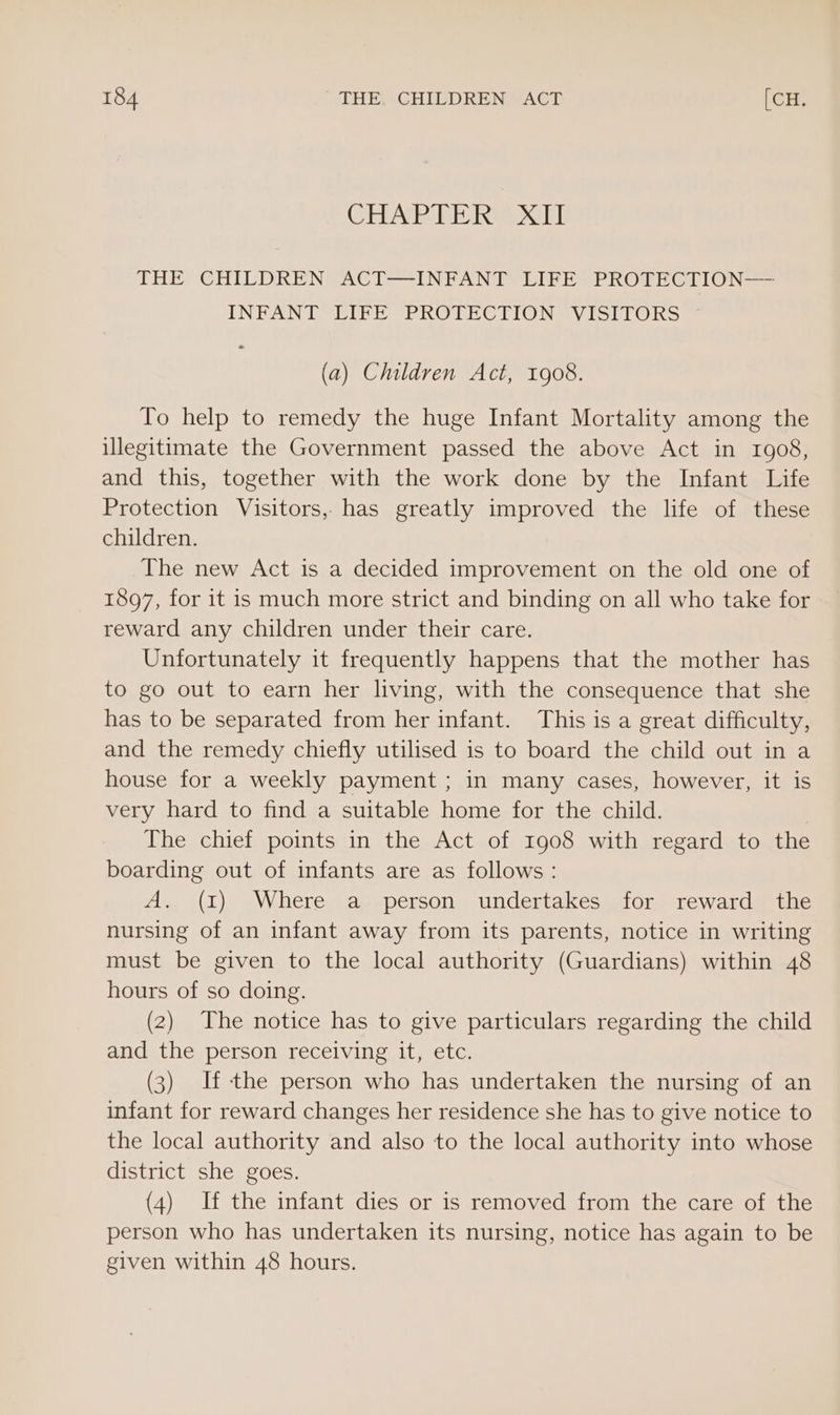 CHAP PERV AHT THE ‘CHILDREN ACT—INFANT LIFE? PROFECTION—— INFANT LIFE PROTECTION VISITORS (a) Children Act, 1908. To help to remedy the huge Infant Mortality among the illegitimate the Government passed the above Act in 1908, and this, together with the work done by the Infant Life Protection Visitors, has greatly improved the life of these children. The new Act is a decided improvement on the old one of 1897, for it is much more strict and binding on all who take for reward any children under their care. Unfortunately it frequently happens that the mother has to go out to earn her living, with the consequence that she has to be separated from her infant. This is a great difficulty, and the remedy chiefly utilised is to board the child out in a house for a weekly payment ; in many cases, however, it is very hard to find a suitable home for the child. The chief points in the Act of 1908 with regard to the boarding out of infants are as follows : A. (I) Where a person undertakes for reward the nursing of an infant away from its parents, notice in writing must be given to the local authority (Guardians) within 48 hours of so doing. (2) The notice has to give particulars regarding the child and the person receiving it, etc. (3) If the person who has undertaken the nursing of an infant for reward changes her residence she has to give notice to the local authority and also to the local authority into whose district she goes. (4) If the infant dies or is removed from the care of the person who has undertaken its nursing, notice has again to be given within 48 hours.