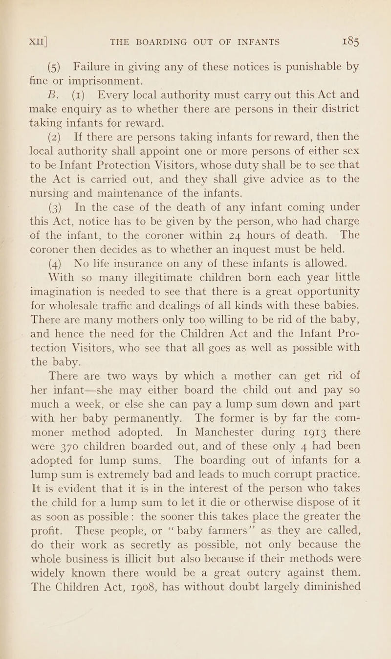 (5) Failure in giving any of these notices is punishable by fine or imprisonment. B. (x) Every local authority must carry out this Act and make enquiry as to whether there are persons in their district taking infants for reward. (2) If there are persons taking infants for reward, then the local authority shall appoint one or more persons of either sex to be Infant Protection Visitors, whose duty shall be to see that the Act is carried out, and they shall give advice as to the nursing and maintenance of the infants. (3) In the case of the death of any infant coming under this Act, notice has to be given by the person, who had charge of the infant, to the coroner within 24 hours of death. The coroner then decides as to whether an inquest must be held. (4) No life insurance on any of these infants is allowed. With so many illegitimate children born each year little imagination is needed to see that there is a great opportunity for wholesale traffic and dealings of all kinds with these babies. There are many mothers only too willing to be rid of the baby, and hence the need for the Children Act and the Infant Pro- tection Visitors, who see that all goes as well as possible with the baby. There are two ways by which a mother can get rid of her infant—she may either board the child out and pay so much a week, or else she can pay a lump sum down and part with her baby permanently. The former is by far the com- moner method adopted. In Manchester during 1913 there were 370 children boarded out, and of these only 4 had been adopted for lump sums. The boarding out of infants for a lump sum is extremely bad and leads to much corrupt practice. It is evident that it is in the interest of the person who takes the child for a lump sum to let it die or otherwise dispose of it as soon as possible: the sooner this takes place the greater the profit. These people, or ‘‘ baby farmers” as they are called, do their work as secretly as possible, not only because the whole business is illicit but also because if their methods were widely known there would be a great outcry against them. The Children Act, 1908, has without doubt largely diminished