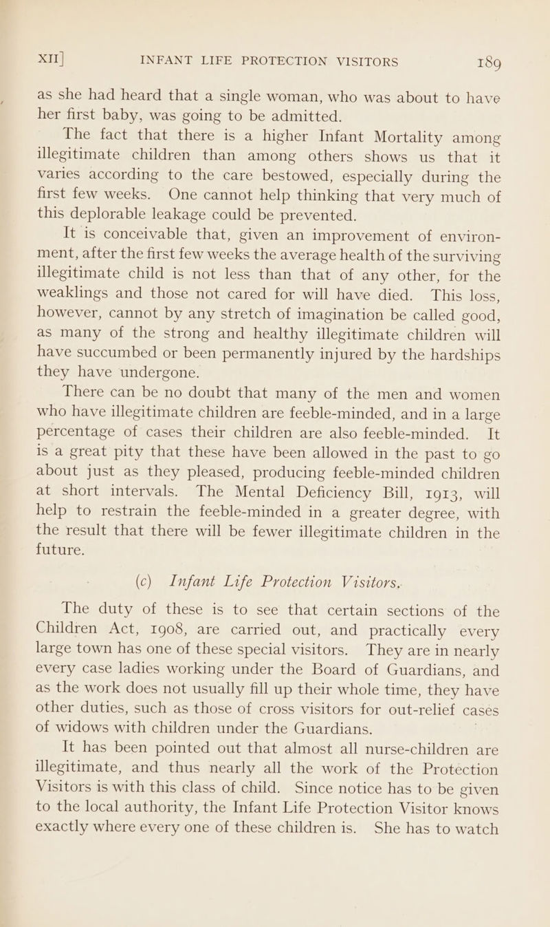 as she had heard that a single woman, who was about to have her first baby, was going to be admitted. The fact that there is a higher Infant Mortality among illegitimate children than among others shows us that. it varies according to the care bestowed, especially during the first few weeks. One cannot help thinking that very much of this deplorable leakage could be prevented. It is conceivable that, given an improvement of environ- ment, after the first few weeks the average health of the surviving illegitimate child is not less than that of any other, for the weaklings and those not cared for will have died. This loss, however, cannot by any stretch of imagination be called good, as many of the strong and healthy illegitimate children will have succumbed or been permanently injured by the hardships they have undergone. There can be no doubt that many of the men and women who have illegitimate children are feeble-minded, and in a large percentage of cases their children are also feeble-minded. It is a great pity that these have been allowed in the past to go about just as they pleased, producing feeble-minded children at short intervals. The Mental Deficiency Bill, 1913, will help to restrain the feeble-minded in a greater degree, with the result that there will be fewer illegitimate children in the future. (c) Infant Life Protection Visitors. The duty of these is to see that certain sections of the Children Act, 1908, are carried out, and _ practically every large town has one of these special visitors. They are in nearly every case ladies working under the Board of Guardians, and as the work does not usually fill up their whole time, they have other duties, such as those of cross visitors for out-relief cases of widows with children under the Guardians. It has been pointed out that almost all nurse-children are illegitimate, and thus nearly all the work of the Protection Visitors is with this class of child. Since notice has to be given to the local authority, the Infant Life Protection Visitor knows exactly where every one of these children is. She has to watch