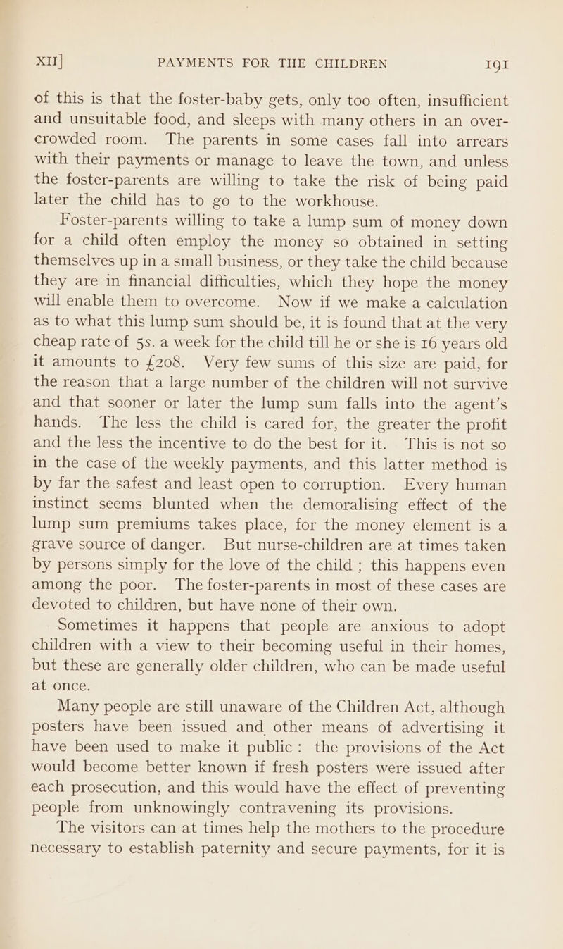 XII] PAYMENTS FOR THE CHILDREN I9l of this is that the foster-baby gets, only too often, insufficient and unsuitable food, and sleeps with many others in an over- crowded room. The parents in some cases fall into arrears with their payments or manage to leave the town, and unless the foster-parents are willing to take the risk of being paid later the child has to go to the workhouse. Foster-parents willing to take a lump sum of money down for a child often employ the money so obtained in setting themselves up in a small business, or they take the child because they are in financial difficulties, which they hope the money will enable them to overcome. Now if we make a calculation as to what this lump sum should be, it is found that at the very cheap rate of 5s. a week for the child till he or she is 16 years old it amounts to {208. Very few sums of this size are paid, for the reason that a large number of the children will not survive and that sooner or later the lump sum falls into the agent’s hands. The less the child is cared for, the greater the profit and the less the incentive to do the best for it. This is not so in the case of the weekly payments, and this latter method is by far the safest and least open to corruption. Every human instinct seems blunted when the demoralising effect of the lump sum premiums takes place, for the money element is a grave source of danger. But nurse-children are at times taken by persons simply for the love of the child ; this happens even among the poor. The foster-parents in most of these cases are devoted to children, but have none of their own. Sometimes it happens that people are anxious to adopt children with a view to their becoming useful in their homes, but these are generally older children, who can be made useful at once. Many people are still unaware of the Children Act, although posters have been issued and other means of advertising it have been used to make it public: the provisions of the Act would become better known if fresh posters were issued after each prosecution, and this would have the effect of preventing people from unknowingly contravening its provisions. The visitors can at times help the mothers to the procedure necessary to establish paternity and secure payments, for it is