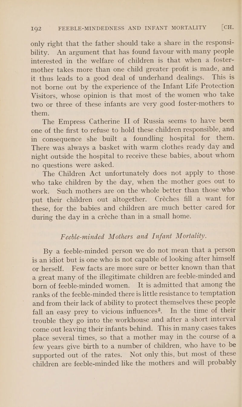 only right that the father should take a share in the responsi- bility. An argument that has found favour with many people interested in the welfare of children is that when a foster- mother takes more than one child greater profit is made, and it thus leads to a good deal of underhand dealings. This is not borne out by the experience of the Infant Life Protection Visitors, whose opinion is that most of the women who take two or three of these infants are very good foster-mothers to them. The Empress Catherine II of Russia seems to have been one of the first to refuse to hold these children responsible, and in consequence she built a foundling hospital for them. There was always a basket with warm clothes ready day and night outside the hospital to receive these babies, about whom no questions were asked. The Children Act unfortunately does not apply to those who take children by the day, when the mother goes out to work. Such mothers are on the whole better than those who put their children out altogether. Créches fill a want for these, for the babies and children are much better cared for during the day in a créche than in a small home. Feeble-minded Mothers and Infant Mortality. By a feeble-minded person we do not mean that a person is an idiot but is one who is not capable of looking after himself or herself. Few facts are more sure or better known than that a great many of the illegitimate children are feeble-minded and born of feeble-minded women. It is admitted that among the ranks of the feeble-minded there is little resistance to temptation and from their lack of ability to protect themselves these people fall an easy prey to vicious influences®. In the time of their trouble they go into the workhouse and after a short interval come out leaving their infants behind. This in many cases takes place several times, so that a mother may in the course of a few years give birth to a number of children, who have to be supported out of the rates. Not only this, but most of these children are feeble-minded like the mothers and will probably