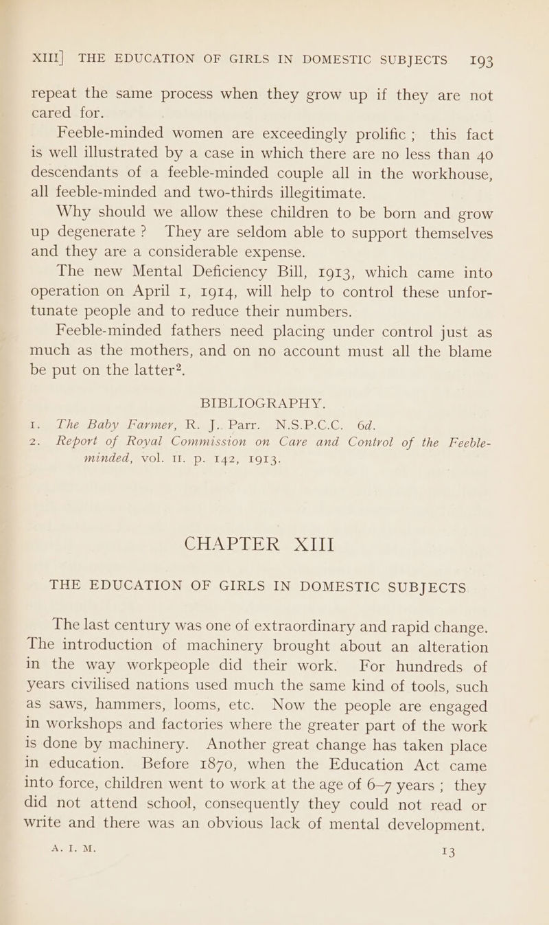 repeat the same process when they grow up if they are not cared for. Feeble-minded women are exceedingly prolific; this fact is well illustrated by a case in which there are no less than 40 descendants of a feeble-minded couple all in the workhouse, all feeble-minded and two-thirds illegitimate. Why should we allow these children to be born and grow up degenerate ? They are seldom able to support themselves and they are a considerable expense. The new Mental Deficiency Bill, 1913, which came into operation on April I, 1914, will help to control these unfor- tunate people and to reduce their numbers. Feeble-minded fathers need placing under control just as much as the mothers, and on no account must all the blame be put on the latter. BLEU LOG Abi Y: am Lee bauy si armwero ko |. Parr. Nes PGC. 6d. 2. feport of Royal Commission on Care and Control of the Feeble- minded, Vol. win pe 142, 1913. CHAE TER IT] THE EDUCATION OF GIRLS IN DOMESTIC SUBJECTS The last century was one of extraordinary and rapid change. The introduction of machinery brought about an alteration in the way workpeople did their work. For hundreds of years civilised nations used much the same kind of tools, such as saws, hammers, looms, etc. Now the people are engaged in workshops and factories where the greater part of the work is done by machinery. Another great change has taken place in education. Before 1870, when the Education Act came into force, children went to work at the age of 6-7 years ; they did not attend school, consequently they could not read or write and there was an obvious lack of mental development. ae Pe: 13