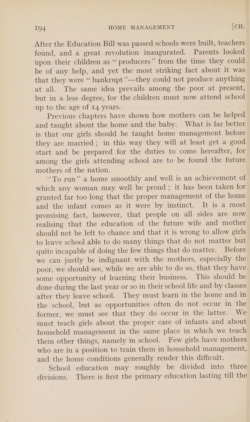 After the Education Bill was passed schools were built, teachers found, and a great revolution inaugurated. Parents looked upon their children as ‘“‘ producers” from the time they could be of any help, and yet the most striking fact about it was that they were ‘‘ bankrupt’’—they could not produce anything at all. The same idea prevails among the poor at present, but in a less degree, for the children must now attend school up to the age of I4 years. Previous chapters have shown how mothers can be helped and taught about the home and the baby. What is far better is that our girls should be taught home management before they are married; in this way they will at least get a good start and be prepared for the duties to come hereafter, for among the girls attending school are to be found the future mothers of the nation. “To yun” a home smoothly and well is an achievement of which any woman may well be proud; it has been taken for granted far too long that the proper management of the home and the infant comes as it were by instinct. It is a most promising fact, however, that people on all sides are now realising that the education of the future wife and mother should not be left to chance and that it is wrong to allow girls to leave school able to do many things that do not matter but quite incapable of doing the few things that do matter. Before we can justly be indignant with the mothers, especially the poor, we should see, while we are able to do so, that they have some opportunity of learning their business. This should be done during the last year or so in their school life and by classes after they leave school. They must learn in the home and in the school, but as opportunities often do not occur in the former, we must see that they do occur in the latter. We must teach girls about the proper care of infants and about household management in the same place in which we teach them other things, namely in school. Few girls have mothers who are in a position to train them in household management, and the home conditions generally render this difficult. School education may roughly be divided into three divisions. There is first the primary education lasting till the