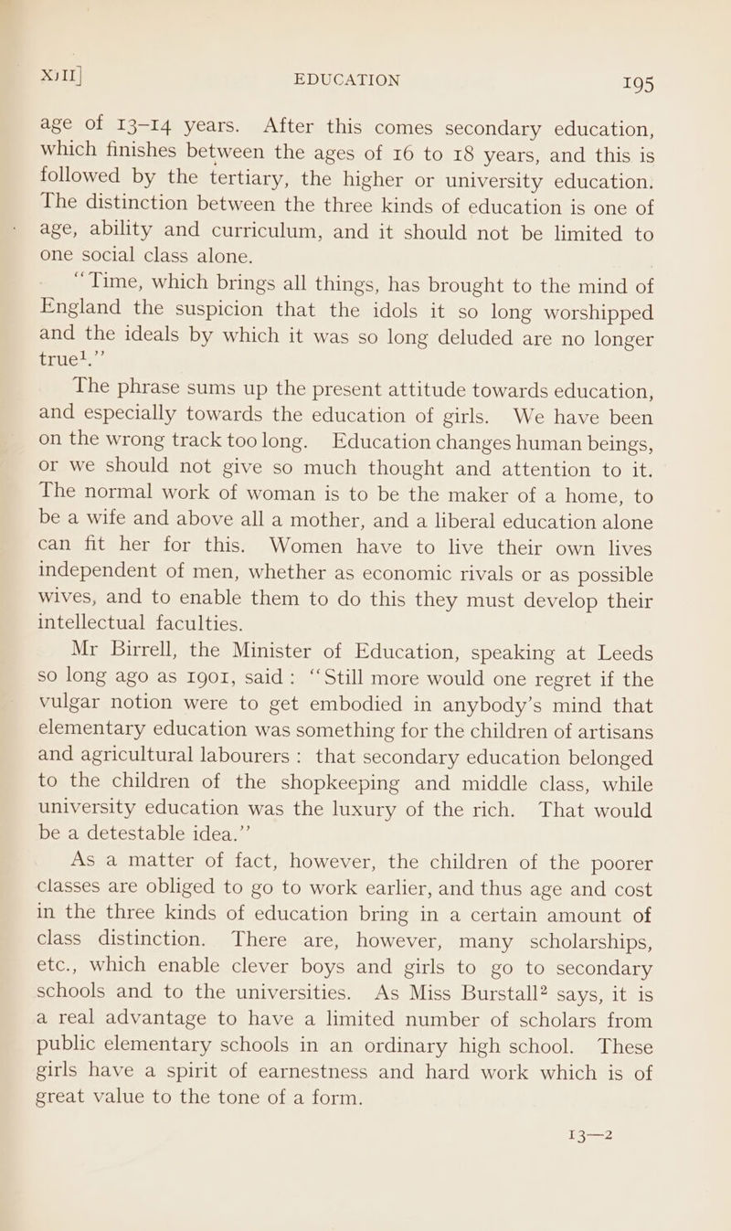 age of 13-14 years. After this comes secondary education, which finishes between the ages of 16 to 18 years, and this is followed by the tertiary, the higher or university education. The distinction between the three kinds of education is one of age, ability and curriculum, and it should not be limited to one social class alone. , ~ Time, which brings all things, has brought to the mind of England the suspicion that the idols it so long worshipped and the ideals by which it was so long deluded are no longer Sillece » The phrase sums up the present attitude towards education, and especially towards the education of girls. We have been on the wrong track toolong. Education changes human beings, or we should not give so much thought and attention to it. The normal work of woman is to be the maker of a home, to be a wife and above all a mother, and a liberal education alone can fit her for this. Women have to live their own lives independent of men, whether as economic rivals or as possible wives, and to enable them to do this they must develop their intellectual faculties. Mr Birrell, the Minister of Education, speaking at Leeds so long ago as 1901, said: ‘Still more would one regret if the vulgar notion were to get embodied in anybody’s mind that elementary education was something for the children of artisans and agricultural labourers : that secondary education belonged to the children of the shopkeeping and middle class, while university education was the luxury of the rich. That would be a detestable idea.”’ As a matter of fact, however, the children of the poorer classes are obliged to go to work earlier, and thus age and cost in the three kinds of education bring in a certain amount of class distinction. There are, however, many scholarships, etc., which enable clever boys and girls to go to secondary schools and to the universities. As Miss Burstall? says, it is a real advantage to have a limited number of scholars from public elementary schools in an ordinary high school. These girls have a spirit of earnestness and hard work which is of great value to the tone of a form. 13—2