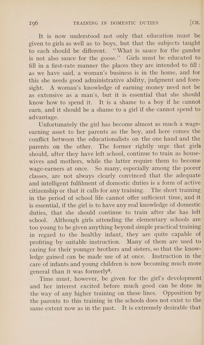 It is now understood not only that education must be given to girls as well as to boys, but that the subjects taught to each should be different. ‘‘What is sauce for the gander is not also sauce for the goose.” Girls must be educated to fill in a first-rate manner the places they are intended to fill: as we have said, a woman’s business is in the home, and for this she needs good administrative ability, judgment and fore- sight. A woman’s knowledge of earning money need not be as extensive as a man’s, but it is essential that she should know how to spend it. It is a shame to a boy if he cannot earn, and it should be a shame to a girl if she cannot spend to advantage. Unfortunately the girl has become almost as much a wage- earning asset to her parents as the boy, and here comes the conflict between the educationalists on the one hand and the parents on the other. The former rightly urge that girls should, after they have left school, continue to train as house- wives and mothers, while the latter require them to become wage-earners at once. So many, especially among the poorer classes, are not always clearly convinced that the adequate and intelligent fulfilment of domestic duties is a form of active citizenship or that it calls for any training. The short training in the period of school life cannot offer sufficient time, and it is essential, if the girl is to have any real knowledge of domestic duties, that she should continue to train after she has left school. Although girls attending the elementary schools are too young to be given anything beyond simple practical training in regard to the healthy infant, they are quite capable of profiting by suitable instruction. Many of them are used to caring for their younger brothers and sisters, so that the know- ledge gained can be made use of at once. Instruction in the care of infants and young children is now becoming much more general than it was formerly’. Time must, however, be given for the girl’s development and her interest excited before much good can be done in the way of any higher training on these lines. Opposition by the parents to this training in the schools does not exist to the same extent now as in the past. It is extremely desirable that