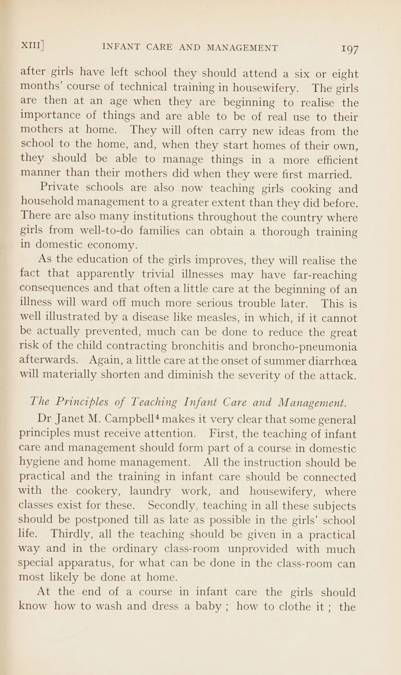 after girls have left school they should attend a six or eight months’ course of technical training in housewifery. The girls are then at an age when they are beginning to realise the importance of things and are able to be of real use to their mothers at home. They will often carry new ideas from the school to the home, and, when they start homes of their own, they should be able to manage things in a more efficient manner than their mothers did when they were first married. Private schools are also now teaching girls cooking and household management to a greater extent than they did before. There are also many institutions throughout the country where girls from well-to-do families can obtain a thorough training in domestic economy. As the education of the girls improves, they will realise the fact that apparently trivial illnesses may have far-reaching consequences and that often a little care at the beginning of an illness will ward off much more serious trouble later. This is well illustrated by a disease like measles, in which, if it cannot be actually prevented, much can be done to reduce the great risk of the child contracting bronchitis and broncho-pneumonia afterwards. Again, a little care at the onset of summer diarrhoea will materially shorten and diminish the severity of the attack. The Principles of Teaching Infant Care and Management. Dr Janet M. Campbell* makes it very clear that some general principles must receive attention. First, the teaching of infant care and management should form part of a course in domestic hygiene and home management. All the instruction should be practical and the training in infant care should be connected with the cookery, laundry work, and housewifery, where classes exist for these. Secondly, teaching in all these subjects should be postponed till as late as possible in the girls’ school life. Thirdly, all the teaching should be given in a practical way and in the ordinary class-room unprovided with much special apparatus, for what can be done in the class-room can most likely be done at home. At the end of a course in infant care the girls should know how to wash and dress a baby; how to clothe it; the