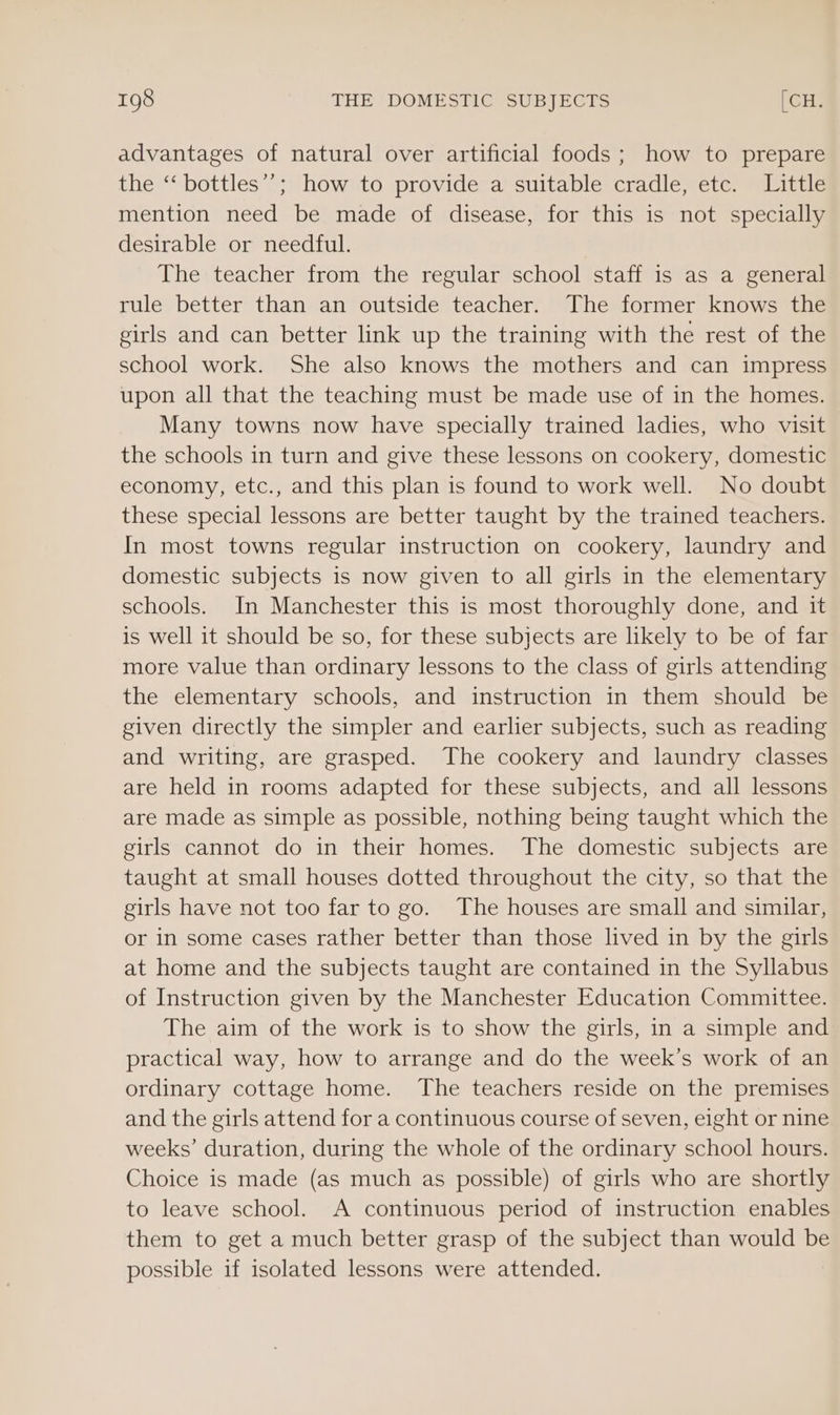 advantages of natural over artificial foods; how to prepare the ‘‘ bottles’’; how to provide a suitable cradle, etc. Little mention need be made of disease, for this is not specially desirable or needful. The teacher from the regular school staff is as a general rule better than an outside teacher. The former knows the girls and can better link up the training with the rest of the school work. She also knows the mothers and can impress upon all that the teaching must be made use of in the homes. Many towns now have specially trained ladies, who visit the schools in turn and give these lessons on cookery, domestic economy, etc., and this plan is found to work well. No doubt these special lessons are better taught by the trained teachers. In most towns regular instruction on cookery, laundry and domestic subjects is now given to all girls in the elementary schools. In Manchester this is most thoroughly done, and it is well it should be so, for these subjects are likely to be of far more value than ordinary lessons to the class of girls attending the elementary schools, and instruction in them should be given directly the simpler and earlier subjects, such as reading and writing, are grasped. The cookery and laundry classes are held in rooms adapted for these subjects, and all lessons are made as simple as possible, nothing being taught which the girls cannot do in their homes. The domestic subjects are taught at small houses dotted throughout the city, so that the girls have not too far to go. The houses are small and similar, or in some cases rather better than those lived in by the girls at home and the subjects taught are contained in the Syllabus of Instruction given by the Manchester Education Committee. The aim of the work is to show the girls, in a simple and practical way, how to arrange and do the week’s work of an ordinary cottage home. The teachers reside on the premises and the girls attend for a continuous course of seven, eight or nine weeks’ duration, during the whole of the ordinary school hours. Choice is made (as much as possible) of girls who are shortly to leave school. A continuous period of instruction enables them to get a much better grasp of the subject than would be possible if isolated lessons were attended.