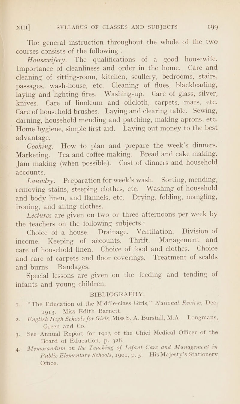 The general instruction throughout the whole of the two courses consists of the following : Housewifery. The qualifications of a good housewite. Importance of cleanliness and order in the home. Care and cleaning of sitting-room, kitchen, scullery, bedrooms, stairs, passages, wash-house, etc. Cleaning of flues, blackleading, laying and lighting fires. Washing-up. Care of glass, silver, knives. Careso! linoleum and oilcloth, carpets, mats, etc, Care of household brushes. Laying and clearing table. Sewing, darning, household mending and patching, making aprons, etc. - Home hygiene, simple first aid. Laying out money to the best advantage. Cooking. How to plan and prepare the week's dinners. Marketing. Tea and coffee making. Bread and cake making. Jam making (when possible). Cost of dinners and household accounts. Laundry. Preparation for week’s wash. Sorting, mending, removing stains, steeping clothes, etc. Washing of household and body linen, and flannels, etc. Drying, folding, mangling, ironing, and airing clothes. Lectures are given on two or three afternoons per week by the teachers on the following subjects : Choice of a house. Drainage. Ventilation. Division of income. Keeping of accounts. Thrift. Management and care of household linen. Choice of food and clothes. Choice and care of carpets and floor coverings. Treatment of scalds and burns. Bandages. Special lessons are given on the feeding and tending of infants and young children. | BIBLIOGRAPHY. 1. “The Education of the Middle-class Girls,’ National Review, Dec. 1913. Miss Edith Barnett. 2. English High Schools for Girls, Miss S. A. Burstall, M.A. Longmans, Green and Co. 3. See Annual Report for 1913 of the Chief Medical Officer of the Board of Education, p. 328. 4. Memorandum on the Teaching of Infant Cave and Management in Public Elementary Schools, 1901, p.5. His Majesty’s Stationery Office.