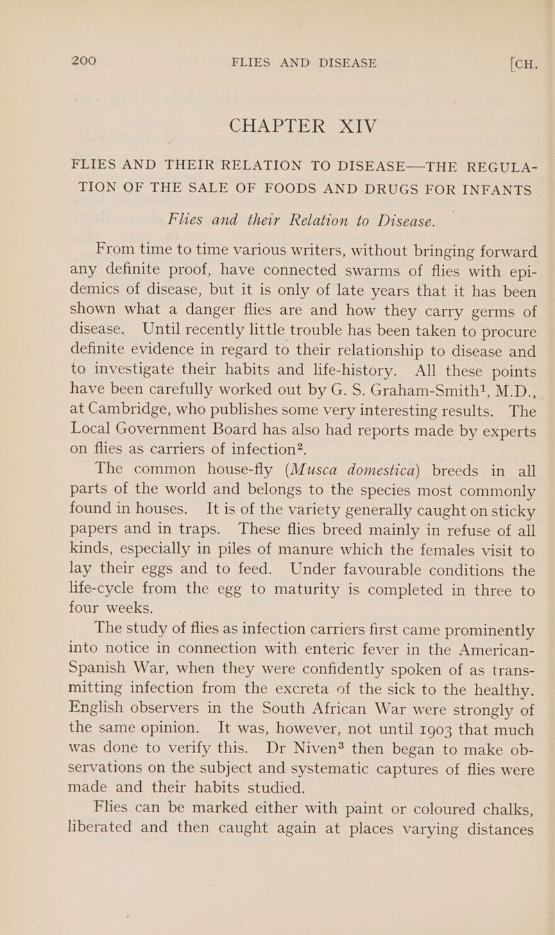 CASE: ees Dy. FLIES AND THEIR RELATION TO DISEASE—THE REGULA- TION OF THE SALE OF FOODS AND .DRUGS FOR INFANTS Flies and theiy Relation to Disease. From time to time various writers, without bringing forward any definite proof, have connected swarms of flies with epi- demics of disease, but it is only of late years that it has been shown what a danger flies are and how they carry germs of disease. Until recently little trouble has been taken to procure definite evidence in regard to their relationship to disease and to investigate their habits and life-history. All these points have been carefully worked out by G. S. Graham-Smith!, M.D., at Cambridge, who publishes some very interesting results. The Local Government Board has also had reports made by experts on flies as carriers of infection?. The common house-fly (Musca domestica) breeds in all parts of the world and belongs to the species most commonly found in houses. It is of the variety generally caught on sticky papers and in traps. These flies breed mainly in refuse of all kinds, especially in piles of manure which the females visit to lay their eggs and to feed. Under favourable conditions the life-cycle from the egg to maturity is completed in three to four weeks. The study of flies as infection carriers first came prominently into notice in connection with enteric fever in the American- Spanish War, when they were confidently spoken of as trans- mitting infection from the excreta of the sick to the healthy. English observers in the South African War were strongly of the same opinion. It was, however, not until 1903 that much was done to verify this. Dr Niven? then began to make ob- servations on the subject and systematic captures of flies were made and their habits studied. Flies can be marked either with paint or coloured chalks, liberated and then caught again at places varying distances