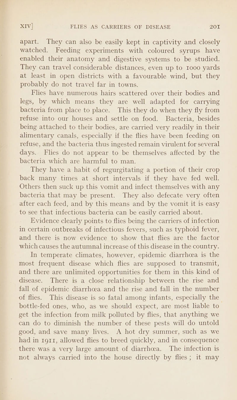apart. They can also be easily kept in captivity and closely watched. Feeding experiments with coloured syrups have enabled their anatomy and digestive systems to be studied. They can travel considerable distances, even up to I000 yards at least in open districts with a favourable wind, but they probably do not travel far in towns. Flies have numerous hairs scattered over their bodies and legs, by which means they are well adapted for carrying bacteria from place to place. This they do when they fly from refuse into our houses and settle on food. Bacteria, besides being attached to their bodies, are carried very readily in their alimentary canals, especially if the flies have been feeding on refuse, and the bacteria thus ingested remain virulent for several days. Flies do not appear to be themselves affected by the bacteria which are harmful to man. They have a habit of regurgitating a portion of their crop back many times at short intervals if they have fed well. Others then suck up this vomit and infect themselves with any bacteria that may be present. They also defecate very often after each feed, and by this means and by the vomit it is easy to see that infectious bacteria can be easily carried about. Evidence clearly points to flies being the carriers of infection in certain outbreaks of infectious fevers, such as typhoid fever, and there is now evidence to show that flies are the factor which causes the autumnal increase of this disease in the country. In temperate climates, however, epidemic diarrhoea is the most frequent disease which flies are supposed to transmit, and there are unlimited opportunities for them in this kind of disease. There is a close relationship between the rise and fall of epidemic diarrhoea and the rise and fall in the number of flies. This disease is so fatal among infants, especially the bottle-fed ones, who, as we should expect, are most lable to get the infection from milk polluted by flies, that anything we can do to diminish the number of these pests will do untold good, and save many lives. A hot dry summer, such as we had in 1911, allowed flies to breed quickly, and in consequence there was a very large amount of diarrhoea. The infection is not always carried into the house directly by flies; it may