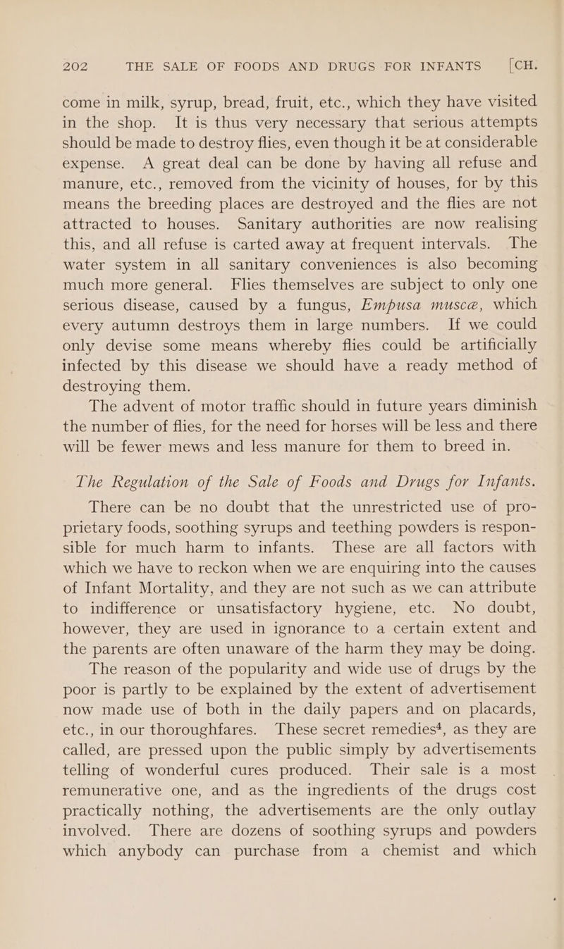 come in milk, syrup, bread, fruit, etc., which they have visited in the shop. It is thus very necessary that serious attempts should be made to destroy flies, even though it be at considerable expense. A great deal can be done by having all refuse and manure, etc., removed from the vicinity of houses, for by this means the breeding places are destroyed and the flies are not attracted to houses. Sanitary authorities are now realising this, and all refuse is carted away at frequent intervals. The water system in all sanitary conveniences is also becoming much more general. Flies themselves are subject to only one serious disease, caused by a fungus, Empusa musca, which every autumn destroys them in large numbers. If we could only devise some means whereby flies could be artificially infected by this disease we should have a ready method of destroying them. The advent of motor traffic should in future years diminish the number of flies, for the need for horses will be less and there will be fewer mews and less manure for them to breed in. The Regulation of the Sale of Foods and Drugs for Infants. There can be no doubt that the unrestricted use of pro- prietary foods, soothing syrups and teething powders is respon- sible for much harm to infants. These are all factors with which we have to reckon when we are enquiring into the causes of Infant Mortality, and they are not such as we can attribute to indifference or unsatisfactory hygiene, etc. No doubt, however, they are used in ignorance to a certain extent and the parents are often unaware of the harm they may be doing. The reason of the popularity and wide use of drugs by the poor is partly to be explained by the extent of advertisement now made use of both in the daily papers and on placards, etc., in our thoroughfares. These secret remedies’, as they are called, are pressed upon the public simply by advertisements telling of wonderful cures produced. Their sale is a most remunerative one, and as the ingredients of the drugs cost practically nothing, the advertisements are the only outlay involved. There are dozens of soothing syrups and powders which anybody can purchase from a chemist and which