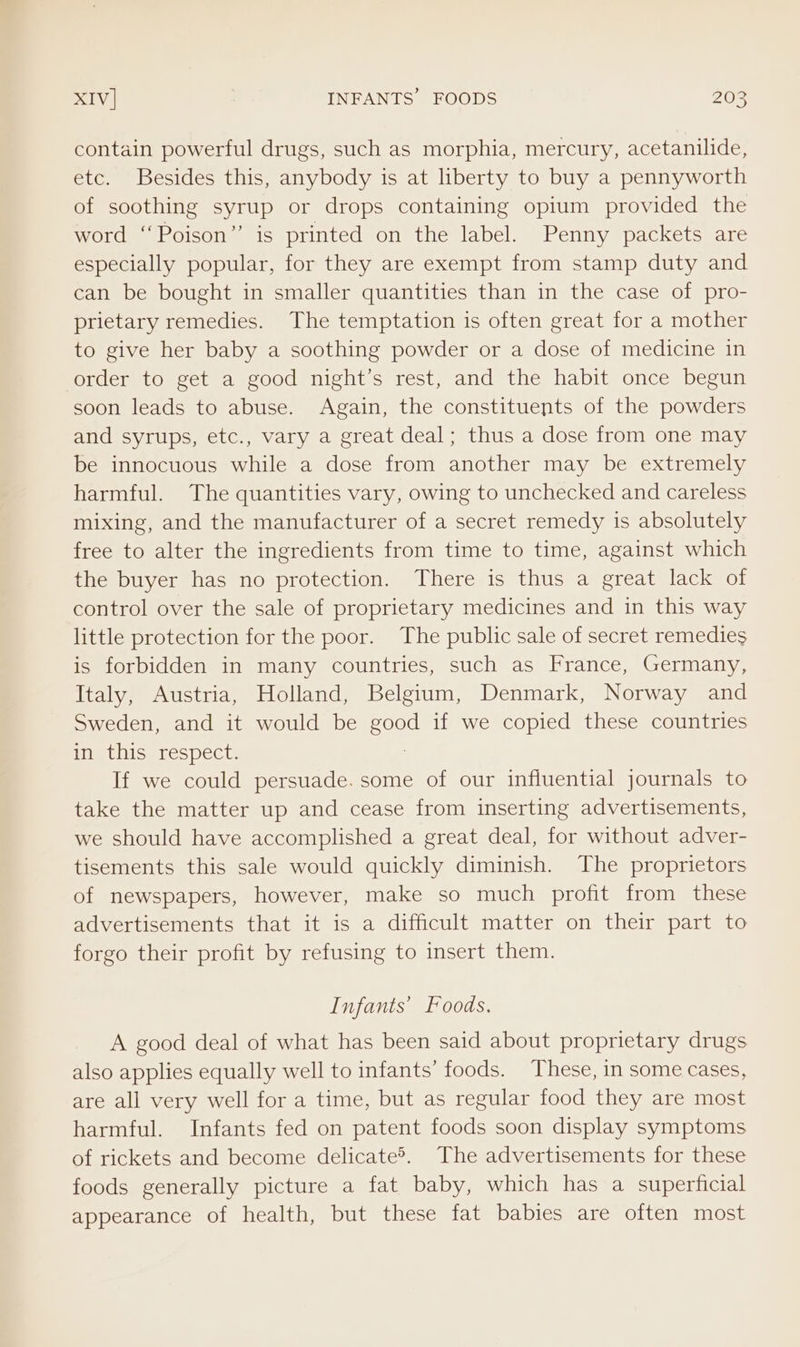 contain powerful drugs, such as morphia, mercury, acetanilide, etc. Besides this, anybody is at liberty to buy a pennyworth of soothing syrup or drops containing opium provided the word ‘‘Poison” is printed on the label. Penny packets are especially popular, for they are exempt from stamp duty and can be bought in smaller quantities than in the case of pro- prietary remedies. The temptation is often great for a mother to give her baby a soothing powder or a dose of medicine in order to get a good night’s rest, and the habit once begun soon leads to abuse. Again, the constituents of the powders and syrups, etc., vary a great deal; thus a dose from one may be innocuous while a dose from another may be extremely harmful. The quantities vary, owing to unchecked and careless mixing, and the manufacturer of a secret remedy is absolutely free to alter the ingredients from time to time, against which the buyer has no protection. There is thus a great lack of control over the sale of proprietary medicines and in this way little protection for the poor. The public sale of secret remedies is forbidden in many countries, such as France, Germany, Italy, Austria, Holland, Belgium, Denmark, Norway and Sweden, and it would be Boge if we copied these countries in this respect. If we could persuade. some of our influential journals to take the matter up and cease from inserting advertisements, we should have accomplished a great deal, for without adver- tisements this sale would quickly diminish. The proprietors of newspapers, however, make so much profit from these advertisements that it is a difficult matter on their part to forgo their profit by refusing to insert them. Infants’ Foods. A good deal of what has been said about proprietary drugs also applies equally well to infants’ foods. These, in some cases, are all very well for a time, but as regular food they are most harmful. Infants fed on patent foods soon display symptoms of rickets and become delicate’. The advertisements for these foods generally picture a fat baby, which has a superficial appearance of health, but these fat babies are often most