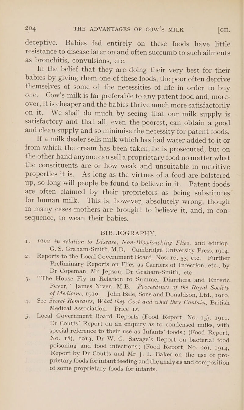 deceptive. Babies fed entirely on these foods have little resistance to disease later on and often succumb to such ailments as bronchitis, convulsions, etc. In the belief that they are doing their very best for their babies by giving them one of these foods, the poor often deprive themselves of some of the necessities of life in order to buy one. Cow’s milk is far preferable to any patent food and, more- over, it is cheaper and the babies thrive much more satisfactorily on it. We shall do much by seeing that our milk supply is satisfactory and that all, even the poorest, can obtain a good and clean supply and so minimise the necessity for patent foods. If a milk dealer sells milk which has had water added to it or from which the cream has been taken, he is prosecuted, but on the other hand anyone can sella proprietary food no matter what the constituents are or how weak and unsuitable in nutritive properties it is. As long as the virtues of a food are bolstered up, so long will people be found to believe in it. Patent foods are often claimed by their proprietors as being substitutes for human milk. This is, however, absolutely wrong, though in many cases mothers are brought to believe it, and, in con- sequence, to wean their babies. BIBLIOGRAPHY. I. Flies in relation to Disease, Non-Bloodsucking Flies, 2nd edition, G.S. Graham-Smith, M.D. Cambridge University Press, 1914. Reports to the Local Government Board, Nos. 16, 53, etc. Further Preliminary Reports on Flies as Carriers of Infection, etc., by Dr Copeman, Mr Jepson, Dr Graham-Smith, etc. 3. “The House Fly in Relation to Summer Diarrhcea and Enteric Fever,’ James Niven, M.B. Proceedings of the Royal Society of Medicine, 1910. John Bale, Sons and Donaldson, Ltd., roto. 4. See Secret Remedies, What they Cost and what they Contain, British Medical Association. Price ts. 5. Local Government Board Reports (Food Report, No. #5); ZOII, Dr Coutts’ Report on an enquiry as to condensed milks, with special reference to their use as Infants’ foods ; (Food Report, No. 18), 1913, Dr W. G. Savage’s Report on bacterial food poisoning and food infections; (Food Report, No. Xo) ae Co Report by Dr Coutts and Mr J. L. Baker on the use of pro- prietary foods for infant feeding and the analysis and composition of some proprietary foods for infants. ‘S)