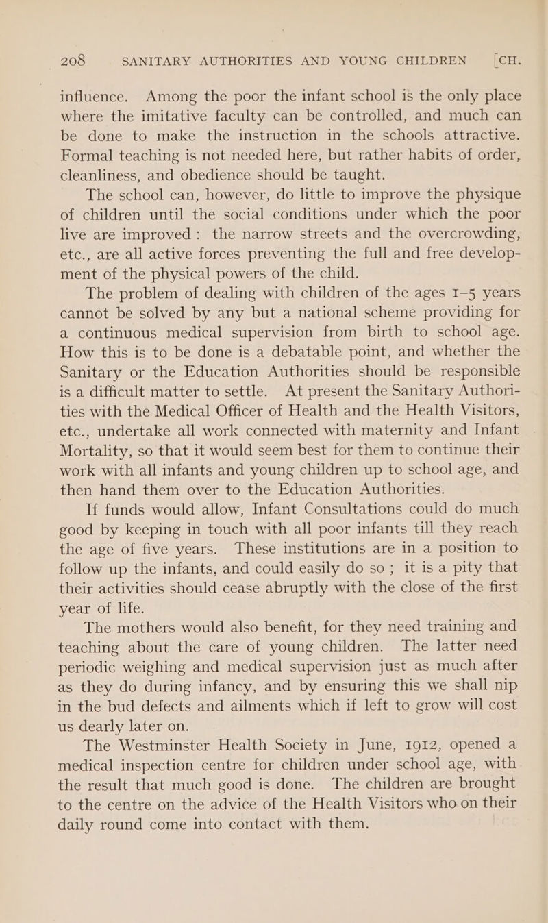 influence. Among the poor the infant school is the only place where the imitative faculty can be controlled, and much can be done to make the instruction in the schools attractive. Formal teaching is not needed here, but rather habits of order, cleanliness, and obedience should be taught. The school can, however, do little to improve the physique of children until the social conditions under which the poor live are improved: the narrow streets and the overcrowding, etc., are all active forces preventing the full and free develop- ment of the physical powers of the child. The problem of dealing with children of the ages I-5 years cannot be solved by any but a national scheme providing for a continuous medical supervision from birth to school age. How this is to be done is a debatable point, and whether the Sanitary or the Education Authorities should be responsible is a difficult matter to settle. At present the Sanitary Authori- ties with the Medical Officer of Health and the Health Visitors, etc., undertake all work connected with maternity and Infant Mortality, so that it would seem best for them to continue their work with all infants and young children up to school age, and then hand them over to the Education Authorities. If funds would allow, Infant Consultations could do much good by keeping in touch with all poor infants till they reach the age of five years. These institutions are in a position to follow up the infants, and could easily do so; it is a pity that their activities should cease abruptly with the close of the first year of life. The mothers would also benefit, for they need training and teaching about the care of young children. The latter need periodic weighing and medical supervision just as much after as they do during infancy, and by ensuring this we shall nip in the bud defects and ailments which if left to grow will cost us dearly later on. The Westminster Health Society in June, 1912, opened a medical inspection centre for children under school age, with the result that much good is done. The children are brought to the centre on the advice of the Health Visitors who on their daily round come into contact with them.