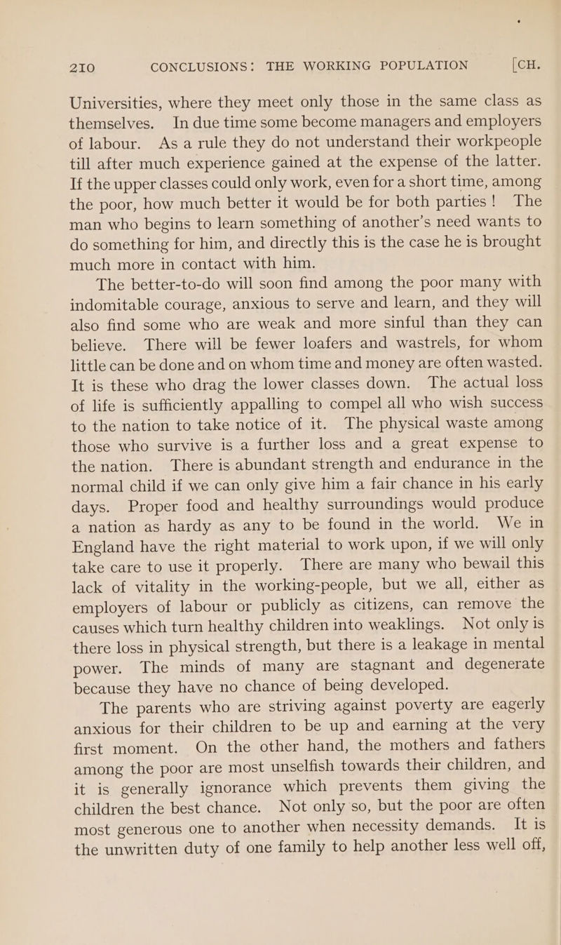 Universities, where they meet only those in the same class as themselves. In due time some become managers and employers of labour. Asa rule they do not understand their workpeople till after much experience gained at the expense of the latter. If the upper classes could only work, even for a short time, among the poor, how much better it would be for both parties! The man who begins to learn something of another’s need wants to do something for him, and directly this is the case he is brought much more in contact with him. The better-to-do will soon find among the poor many with indomitable courage, anxious to serve and learn, and they will also find some who are weak and more sinful than they can believe. There will be fewer loafers and wastrels, for whom little can be done and on whom time and money are often wasted. It is these who drag the lower classes down. The actual loss of life is sufficiently appalling to compel all who wish success to the nation to take notice of it. The physical waste among those who survive is a further loss and a great expense to the nation. There is abundant strength and endurance in the normal child if we can only give him a fair chance in his early days. Proper food and healthy surroundings would produce a nation as hardy as any to be found in the world. We in England have the right material to work upon, if we will only take care to use it properly. There are many who bewail this lack of vitality in the working-people, but we all, either as employers of labour or publicly as citizens, can remove the causes which turn healthy children into weaklings. Not only is there loss in physical strength, but there is a leakage in mental power. The minds of many are stagnant and degenerate because they have no chance of being developed. The parents who are striving against poverty are eagerly anxious for their children to be up and earning at the very first moment. On the other hand, the mothers and fathers among the poor are most unselfish towards their children, and it is generally ignorance which prevents them giving the children the best chance. Not only so, but the poor are often most generous one to another when necessity demands. It is the unwritten duty of one family to help another less well off,