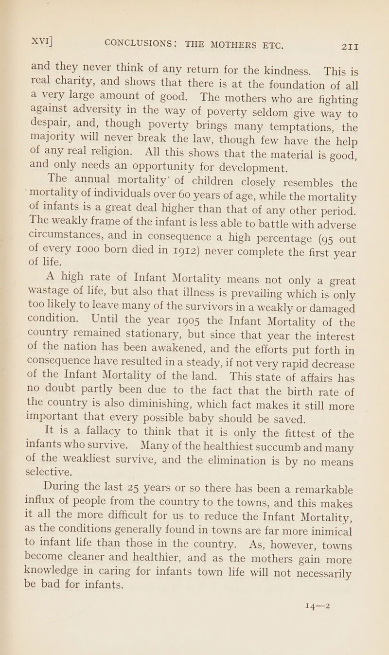 XVI] CONCLUSIONS: THE MOTHERS ETC. Fn EM &amp; and they never think of any return for the kindness. This is real charity, and shows that there is at the foundation of all a very large amount of good. The mothers who are fighting against adversity in the way of poverty seldom give way to despair, and, though poverty brings many temptations, the majority will never break the law, though few have the help of any real religion. All this shows that the material is good, and only needs an opportunity for development. The annual mortality’ of children closely resembles the mortality of individuals over 60 years of age, while the mortality of infants is a great deal higher than that of any other period. The weakly frame of the infant is less able to battle with adverse circumstances, and in consequence a high percentage (95 out of every 1000 born died in Ig12) never complete the first year Gislite. A high rate of Infant Mortality means not only a great wastage of life, but also that illness is prevailing which is only too likely to leave many of the survivors ina weakly or damaged condition. Until the year 1905 the Infant Mortality of the country remained stationary, but since that year the interest of the nation has been awakened, and the efforts put forth in consequence have resulted ina steady, if not very rapid decrease of the Infant Mortality of the land. This state of affairs has no doubt partly been due to the fact that the birth rate of the country is also diminishing, which fact makes it still more important that every possible baby should be saved. It is a fallacy to think that it is only the fittest of the infants who survive. Many of the healthiest succumb and many of the weakliest survive, and the elimination is by no means selective. During the last 25 years or so there has been a remarkable influx of people from the country to the towns, and this makes it all the more difficult for us to reduce the Infant Mortality, as the conditions generally found in towns are far more inimical to infant life than those in the country. As, however, towns become cleaner and healthier, and as the mothers gain more knowledge in caring for infants town life will not necessarily be bad for infants. 14—2