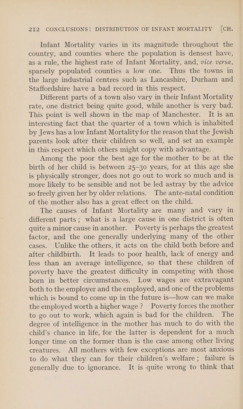 Infant Mortality varies in its magnitude throughout the country, and counties where the population is densest have, as a rule, the highest rate of Infant Mortality, and, vice versa, sparsely populated counties a low one. Thus the towns in the large industrial centres such as Lancashire, Durham and Staffordshire have a bad record in this respect. Different parts of a town also vary in their Infant Mortality rate, one district being quite good, while another is very bad. This point is well shown in the map of Manchester. It is an interesting fact that the quarter of a town which is inhabited by Jews has a low Infant Mortality for the reason that the Jewish parents look after their children so well, and set an example in this respect which others might copy with advantage. Among the poor the best age for the mother to be at the birth of her child is between 25-30 years, for at this age she is physically stronger, does not go out to work so much and is more likely to be sensible and not be led astray by the advice so freely given her by older relations. The ante-natal condition of the mother also has a great effect on the child. The causes of Infant Mortality are many and vary in different parts; what is a large cause in one district is often quite a minor cause in another. Poverty is perhaps the greatest factor, and the one generally underlying many of the other cases. Unlike the others, it acts on the child both before and after childbirth. It leads to poor health, lack of energy and less than an average intelligence, so that these children of poverty have the greatest difficulty in competing with those born in better circumstances. Low wages are extravagant both to the employer and the employed, and one of the problems which is bound to come up in the future is—how can we make the employed worth a higher wage ? Poverty forces the mother to go out to work, which again is bad for the children. The degree of intelligence in the mother has much to do with the child’s chance in life, for the latter is dependent for a much longer time on the former than is the case among other living creatures. All mothers with few exceptions are most anxious to do what they can for their children’s welfare ; failure is generally due to ignorance. It is quite wrong to think that