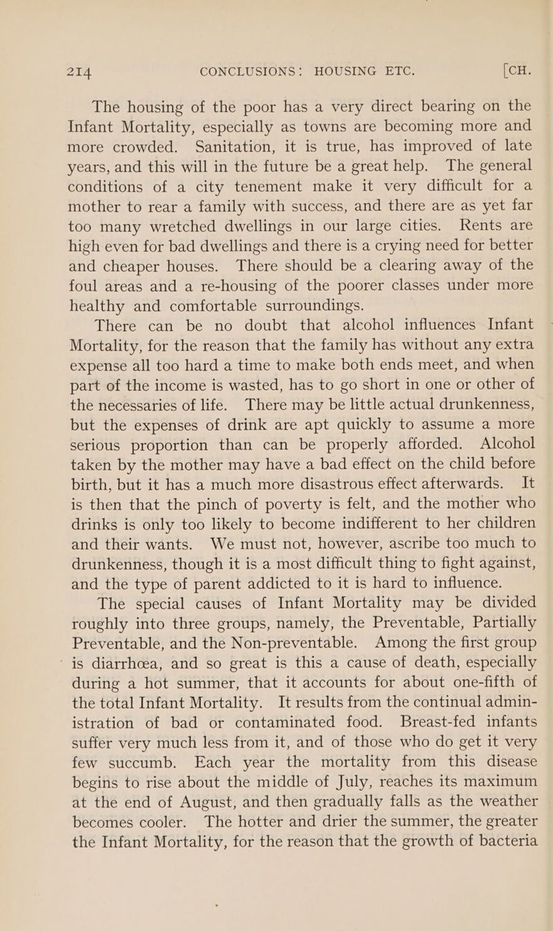 The housing of the poor has a very direct bearing on the Infant Mortality, especially as towns are becoming more and more crowded. Sanitation, it is true, has improved of late years, and this will in the future be a great help. The general conditions of a city tenement make it very difficult for a mother to rear a family with success, and there are as yet far too many wretched dwellings in our large cities. ents are high even for bad dwellings and there is a crying need for better and cheaper houses. There should be a clearing away of the foul areas and a re-housing of the poorer classes under more healthy and comfortable surroundings. There can be no doubt that alcohol influences Infant Mortality, for the reason that the family has without any extra expense all too hard a time to make both ends meet, and when part of the income is wasted, has to go short in one or other of the necessaries of life. There may be little actual drunkenness, but the expenses of drink are apt quickly to assume a more serious proportion than can be properly afforded. Alcohol taken by the mother may have a bad effect on the child before birth, but it has a much more disastrous effect afterwards. It is then that the pinch of poverty is felt, and the mother who drinks is only too likely to become indifferent to her children and their wants. We must not, however, ascribe too much to drunkenness, though it is a most difficult thing to fight against, and the type of parent addicted to it is hard to influence. The special causes of Infant Mortality may be divided roughly into three groups, namely, the Preventable, Partially Preventable, and the Non-preventable. Among the first group is diarrhoea, and so great is this a cause of death, especially during a hot summer, that it accounts for about one-fifth of the total Infant Mortality. It results from the continual admin- istration of bad or contaminated food. Breast-fed infants suffer very much less from it, and of those who do get it very few succumb. Each year the mortality from this disease begins to rise about the middle of July, reaches its maximum at the end of August, and then gradually falls as the weather becomes cooler. The hotter and drier the summer, the greater the Infant Mortality, for the reason that the growth of bacteria