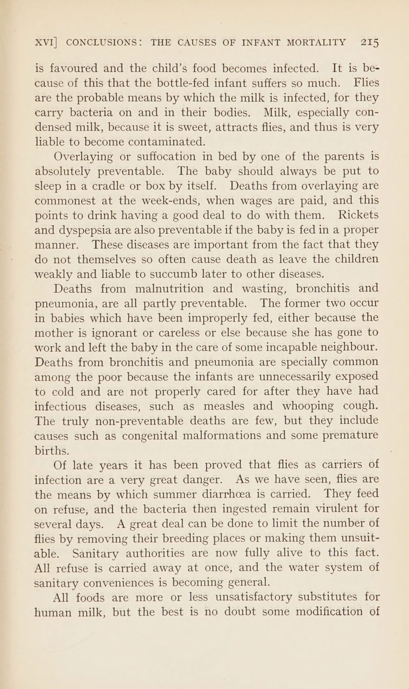 is favoured and the child’s food becomes infected. It is be- cause of this that the bottle-fed infant suffers so much. Flies are the probable means by which the milk is infected, for they carry bacteria on and in their bodies. Milk, especially con- densed milk, because it is sweet, attracts flies, and thus is very liable to become contaminated. Overlaying or suffocation in bed by one of the parents is absolutely preventable. The baby should always be put to sleep in a cradle or box by itself. Deaths from overlaying are commonest at the week-ends, when wages are paid, and this points to drink having a good deal to do with them. Rickets and dyspepsia are also preventable if the baby is fed in a proper manner. These diseases are important from the fact that they do not themselves so often cause death as leave the children weakly and liable to succumb later to other diseases. Deaths from malnutrition and wasting, bronchitis and pneumonia, are all partly preventable. The former two occur in babies which have been improperly fed, either because the mother is ignorant or careless or else because she has gone to work and left the baby in the care of some incapable neighbour. Deaths from bronchitis and pneumonia are specially common among the poor because the infants are unnecessarily exposed to cold and are not properly cared for after they have had infectious diseases, such as measles and whooping cough. The truly non-preventable deaths are few, but they include causes such as congenital malformations and some premature births. Of late years it has been proved that flies as carriers of infection are a very great danger. As we have seen, flies are the means by which summer diarrhoea is carried. They feed on refuse, and the bacteria then ingested remain virulent for several days. A great deal can be done to limit the number of flies by removing their breeding places or making them unsuit- able. Sanitary authorities are now fully alive to this fact. All refuse is carried away at once, and the water system of sanitary conveniences is becoming general. All foods are more or less unsatisfactory substitutes for human milk, but the best is no doubt some modification of