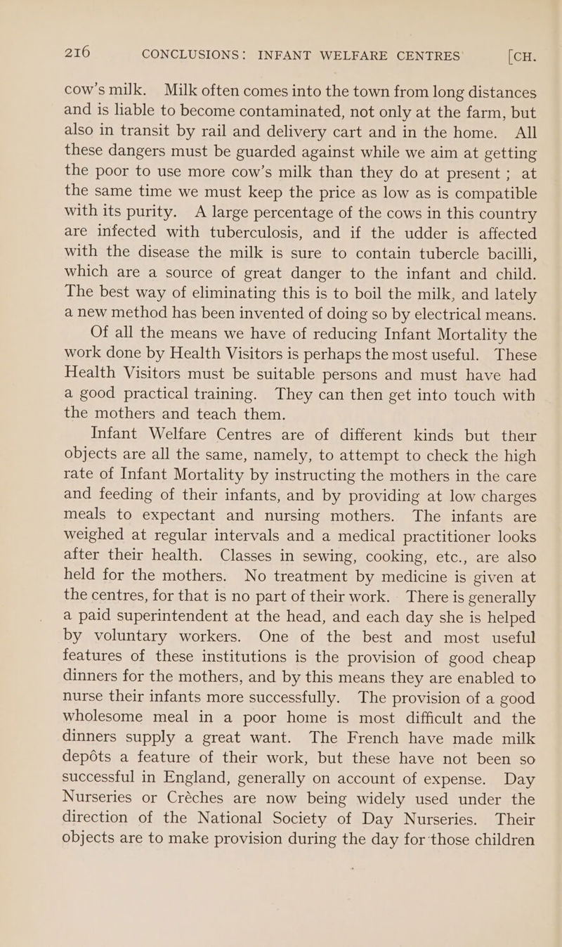 cowsmilk. Milk often comes into the town from long distances and is liable to become contaminated, not only at the farm, but also in transit by rail and delivery cart and in the home. All these dangers must be guarded against while we aim at getting the poor to use more cow’s milk than they do at present ; at the same time we must keep the price as low as is compatible with its purity. A large percentage of the cows in this country are infected with tuberculosis, and if the udder is affected with the disease the milk is sure to contain tubercle bacilli, which are a source of great danger to the infant and child. The best way of eliminating this is to boil the milk, and lately a new method has been invented of doing so by electrical means. Of all the means we have of reducing Infant Mortality the work done by Health Visitors is perhaps the most useful. These Health Visitors must be suitable persons and must have had a good practical training. They can then get into touch with the mothers and teach them. Infant Welfare Centres are of different kinds but their objects are all the same, namely, to attempt to check the high rate of Infant Mortality by instructing the mothers in the care and feeding of their infants, and by providing at low charges meals to expectant and nursing mothers. The infants are weighed at regular intervals and a medical practitioner looks after their health. Classes in sewing, cooking, etc., are also held for the mothers. No treatment by medicine is given at the centres, for that is no part of their work. There is generally a paid superintendent at the head, and each day she is helped by voluntary workers. One of the best and most useful features of these institutions is the provision of good cheap dinners for the mothers, and by this means they are enabled to nurse their infants more successfully. The provision of a good wholesome meal in a poor home is most difficult and the dinners supply a great want. The French have made milk depots a feature of their work, but these have not been so successful in England, generally on account of expense. Day Nurseries or Créches are now being widely used under the direction of the National Society of Day Nurseries. Their objects are to make provision during the day for ‘those children
