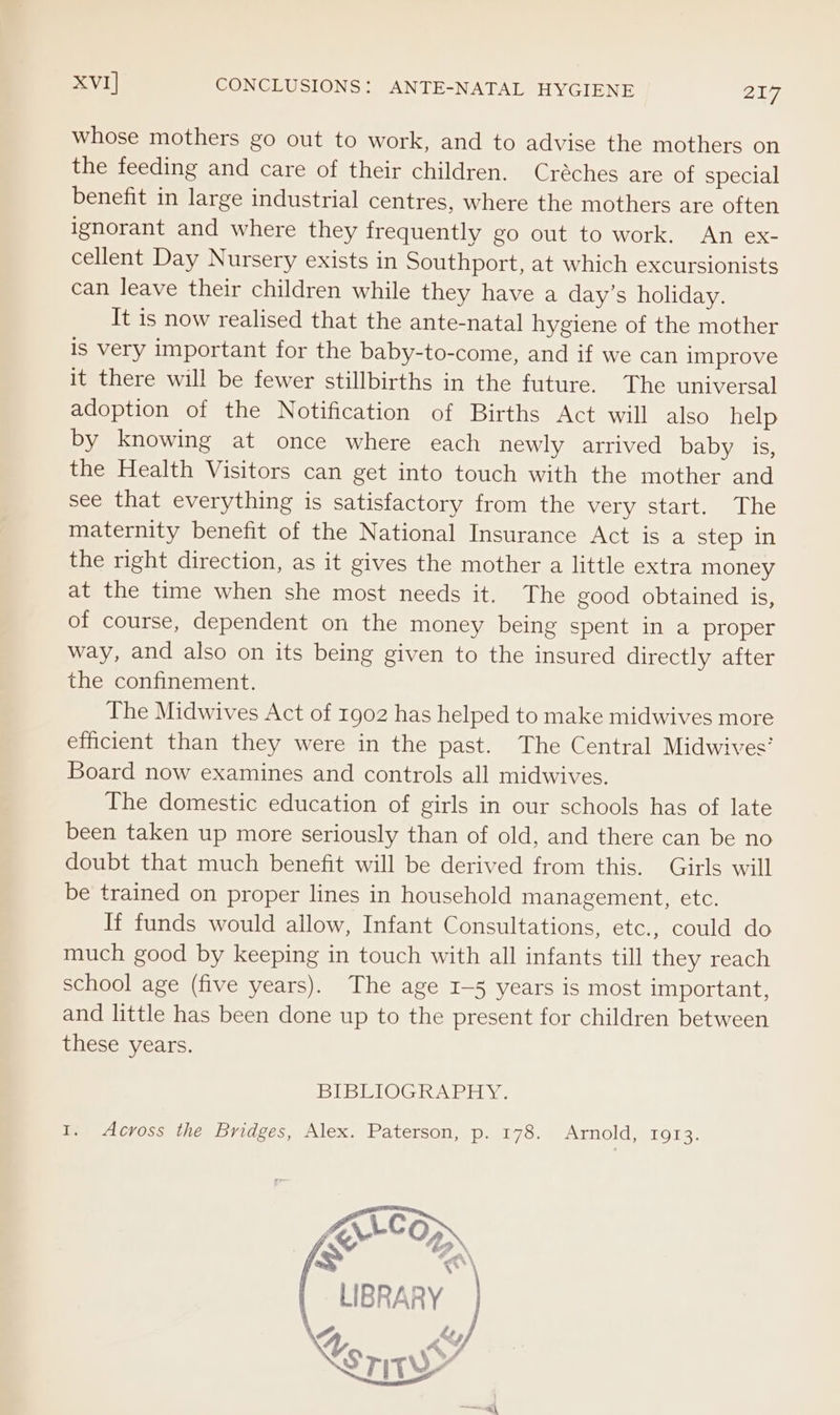 whose mothers go out to work, and to advise the mothers on the feeding and care of their children. Créches are of special benefit in large industrial centres, where the mothers are often ignorant and where they frequently go out to work. An ex- cellent Day Nursery exists in Southport, at which excursionists can leave their children while they have a day’s holiday. It is now realised that the ante-natal hygiene of the mother is very important for the baby-to-come, and if we can improve it there will be fewer stillbirths in the future. The universal adoption of the Notification of Births Act will also help by knowing at once where each newly arrived baby is, the Health Visitors can get into touch with the mother and see that everything is satisfactory from the very start. The maternity benefit of the National Insurance Act is a step in the right direction, as it gives the mother a little extra money at the time when she most needs it. The good obtained is, of course, dependent on the money being spent in a proper way, and also on its being given to the insured directly after the confinement. The Midwives Act of 1902 has helped to make midwives more efficient than they were in the past. The Central Midwives’ Board now examines and controls all midwives. The domestic education of girls in our schools has of late been taken up more seriously than of old, and there can be no doubt that much benefit will be derived from this. Girls will be trained on proper lines in household management, etc. If funds would allow, Infant Consultations, etc., could do much good by keeping in touch with all infants till they reach school age (five years). The age 1-5 years is most important, and little has been done up to the present for children between these years. BIBLIOGRAPHY. I. Across the Bridges, Alex. Paterson, p. 178. Arnold, 1913. LIBRARY TH | \ Fe/ hs TITY”