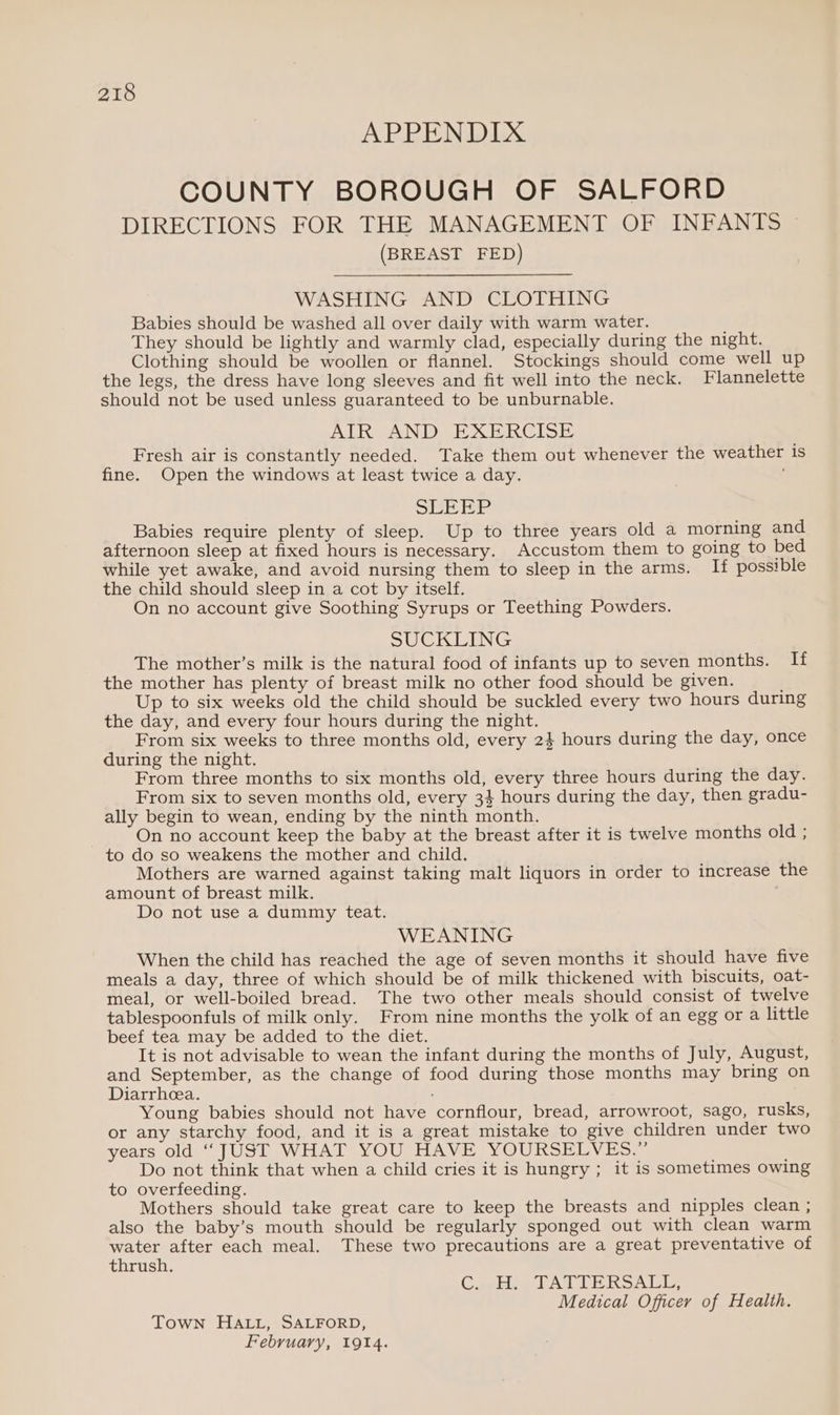 APPENDIX COUNTY BOROUGH OF SALFORD DIRECTIONS FOR THE MANAGEMENT OF INFANTS (BREAST FED) WASHING AND CLOTHING Babies should be washed all over daily with warm water. They should be lightly and warmly clad, especially during the night. Clothing should be woollen or flannel. Stockings should come well up the legs, the dress have long sleeves and fit well into the neck. Flannelette should not be used unless guaranteed to be unburnable. AIR AND EXERCISE Fresh air is constantly needed. Take them out whenever the weather is fine. Open the windows at least twice a day. . SLEEP Babies require plenty of sleep. Up to three years old a morning and afternoon sleep at fixed hours is necessary. Accustom them to going to bed while yet awake, and avoid nursing them to sleep in the arms. If possible the child should sleep in a cot by itself. On no account give Soothing Syrups or Teething Powders. SUCKLING The mother’s milk is the natural food of infants up to seven months. If the mother has plenty of breast milk no other food should be given. Up to six weeks old the child should be suckled every two hours during the day, and every four hours during the night. From six weeks to three months old, every 2} hours during the day, once during the night. From three months to six months old, every three hours during the day. From six to seven months old, every 34 hours during the day, then gradu- ally begin to wean, ending by the ninth month. On no account keep the baby at the breast after it is twelve months old ; to do so weakens the mother and child. Mothers are warned against taking malt liquors in order to increase the amount of breast milk. Do not use a dummy teat. WEANING When the child has reached the age of seven months it should have five meals a day, three of which should be of milk thickened with biscuits, oat- meal, or well-boiled bread. The two other meals should consist of twelve tablespoonfuls of milk only. From nine months the yolk of an egg ora little beef tea may be added to the diet. It is not advisable to wean the infant during the months of July, August, and September, as the change of food during those months may bring on Diarrhea. Young babies should not have cornflour, bread, arrowroot, sago, rusks, or any starchy food, and it is a great mistake to give children under two years old “JUST WHAT YOU HAVE YOURSELVES.” Do not think that when a child cries it is hungry ; it is sometimes owing to overfeeding. Mothers should take great care to keep the breasts and nipples clean ; also the baby’s mouth should be regularly sponged out with clean warm water after each meal. These two precautions are a great preventative of thrush. Carlie et AU LERSALIS Medical Officer of Health. Town HALL, SALFORD,