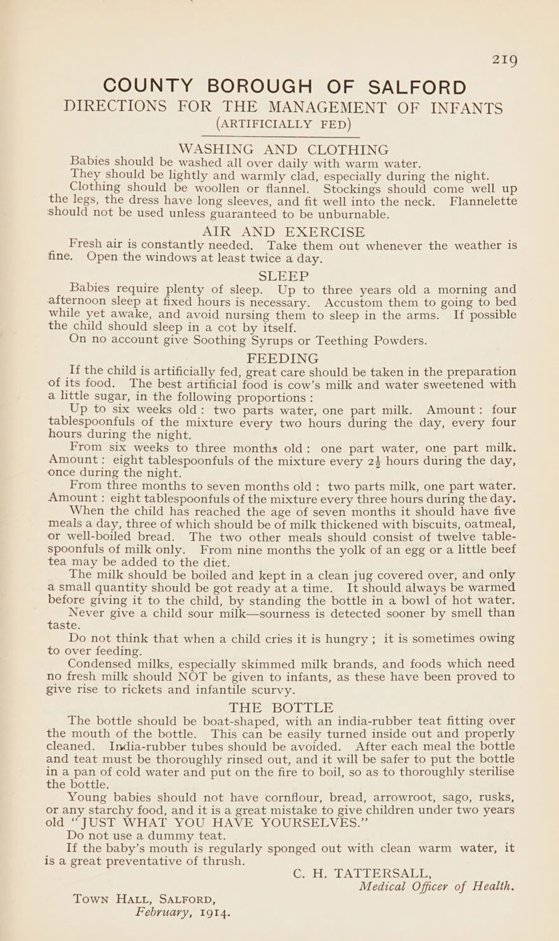 COUNTY BOROUGH OF SALFORD DIRECTIONS FOR THE MANAGEMENT OF INFANTS (ARTIFICIALLY FED) WASHING AND CLOTHING Babies should be washed all over daily with warm water. They should be lightly and warmly clad, especially during the night. Clothing should be woollen or flannel. Stockings should come well up the legs, the dress have long sleeves, and fit well into the neck. Flannelette should not be used unless guaranteed to be unburnable. DIAN DEE SH RCISE Fresh air is constantly needed. Take them out whenever the weather is fine. Open the windows at least twice a day. SUE HP Babies require plenty of sleep. Up to three years old a morning and afternoon sleep at fixed hours is necessary. Accustom them to going to bed while yet awake, and avoid nursing them to sleep in the arms. If possible the child should sleep in a cot by itself. On no account give Soothing Syrups or Teething Powders. FEEDING If the child is artificially fed, great care should be taken in the preparation of its food. The best artificial food is cow’s milk and water sweetened with a little sugar, in the following proportions : Up to six weeks old: two parts water, one part milk. Amount: four tablespoonfuls of the mixture every two hours during the day, every four hours during the night. From six weeks to three months old: one part water, one part milk. Amount: eight tablespoonfuls of the mixture every 24 hours during the day, once during the night. From three months to seven months old: two parts milk, one part water. Amount : eight tablespoonfuls of the mixture every three hours during the day. When the child has reached the age of seven months it should have five meals a day, three of which should be of milk thickened with biscuits, oatmeal, or well-boiled bread. The two other meals should consist of twelve table- spoonfuls of milk only. From nine months the yolk of an egg or a little beef tea may be added to the diet. The milk should be boiled and kept in a clean jug covered over, and only a small quantity should be got ready ata time. It should always be warmed before giving it to the child, by standing the bottle in a bowl of hot water. Never give a child sour milk—sourness is detected sooner by smell than taste. Do not think that when a child cries it is hungry ; it is sometimes owing to over feeding. ; Condensed milks, especially skimmed milk brands, and foods which need no fresh milk should NOT be given to infants, as these have been proved to give rise to rickets and infantile scurvy. Libs BOTTLE The bottle should be boat-shaped, with an india-rubber teat fitting over the mouth of the bottle. This can be easily turned inside out and properly cleaned. India-rubber tubes should be avoided. After each meal the bottle and teat must be thoroughly rinsed out, and it will be safer to put the bottle in a pan of cold water and put on the fire to boil, so as to thoroughly sterilise the bottle. Young babies should not have cornflour, bread, arrowroot, sago, rusks, or any starchy food, and it is a great mistake to give children under two years Clie ai wo le WHAL YOUSHAVE YOURSELVES 2 Do not use a dummy teat. If the baby’s mouth is regularly sponged out with clean warm water, it is a great preventative of thrush. C, Hy TATTERSALL, Medical Officer of Health. Town HALL, SALFORD,