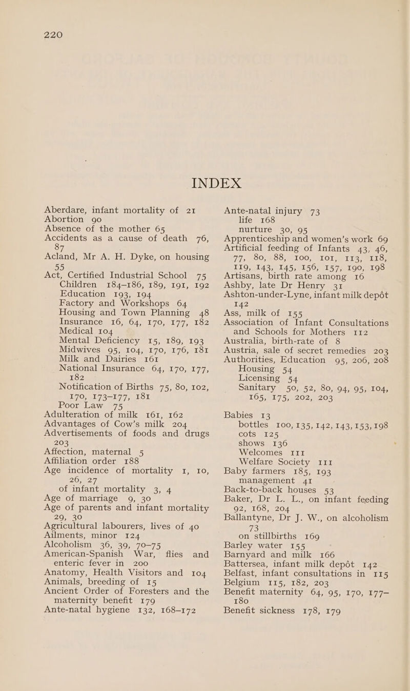 Aberdare, infant mortality of 21 Abortion 90 Absence of the mother 65 Accidents as a cause of death 76, 87 | Acland, Mr A. H. Dyke, on housing “as Act, Certified Industrial School 75 Children 184-186, 189, I9I, 192 Education 193, 194 Factory and Workshops 64 Housing and Town Planning 48 Insurances 16.04.9170, 77,182 Medical 104 Mental Deficiency 15, 189, 193 Midwives 95, 104, 170, 176, 181 Milk and Dairies 161 National Insurance 64, 170, 177, 182 Notification of Births 75, 80, 102, £70, -173~177, FOL Poor Law Adulteration of milk 161, 162 Advantages of Cow’s milk 204 Advertisements of foods and drugs 203 Affection, maternal 5 Affiliation order 188 Age incidence of mortality 1, Io, 20 may. of infant mortality 3, 4 Age of marriage 9, 30 Age of parents and infant mortality 29, 30 Agricultural labourers, lives of 40 Ailments, minor 124 Alcoholism 36, 39, 70-75 American-Spanish War, enteric fever in’ 200 Anatomy, Health Visitors and 104 Animals, breeding of 15 Ancient Order of Foresters and the maternity benefit 179 Ante-natal hygiene 132, 168-172 flies and Ante-natal injury 73 life 168 nurture 30, 95 Apprenticeship and women’s work 69 Artificial feeding of Infants 43, 46, T7, GOSS, 100; SIOl a tie ios 110, 14350145; 1150) 11575 190100 Artisans, birth rate among 16 Ashby, late Dr Henry 31 Ashton-under-Lyne, infant milk depét 142 Ass, milk of 155 Association of Infant Consultations and Schools for Mothers 112 Australia, birth-rate of 8 Austria, sale of secret remedies 203 Authorities, Education 95, 206, 208 Housing 54 Licensing 54 Sanitary 50, 52, 80, 94, 95, 104, 105.91 75,9202;4203 Babies 13 bottles 100, 135, 142, 143, 153,198 cots 125 shows 136 Welcomes sir Welfare Society 111 Baby farmers 185, 193 management 41 Back-to-back houses 53 Baker, Dr L. L., on infant feeding G2 e100... 204 Ballantyne, Dr J. W., on alcoholism 73 on stillbirths 169 Barley water 155 Barnyard and milk 166 Battersea, infant milk depét 142 Belfast, infant consultations in 115 Belgium 115, 182, 203 Benefit maternity 64, 95, 170, 177— 180 Benefit sickness 178, 179