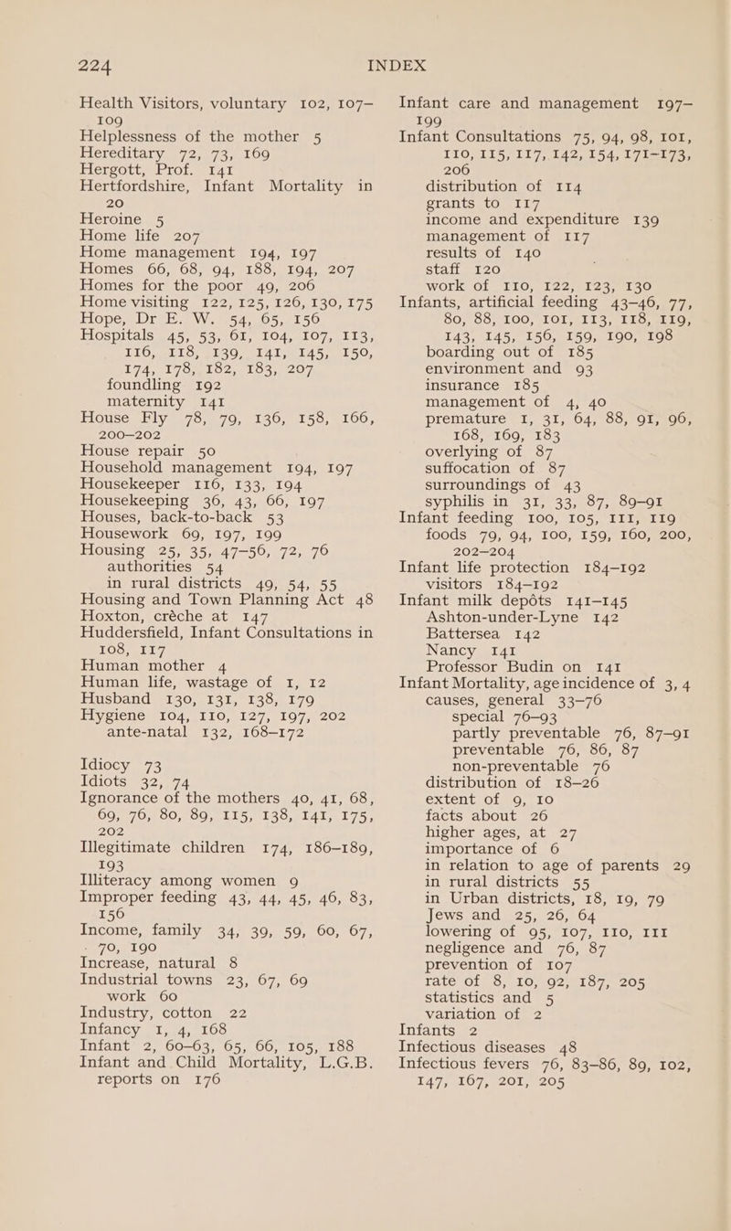 Health Visitors, voluntary 102, 107— 109 Helplessness of the mother 5 Hereditary 72, 73, 160 Plersotte foLeeLat Hertfordshire, Infant Mortality in 20 Heroine 5 Home life 207 Home management 194, 197 Homes, 66, 68, 94, 138, 194, 207 Homes for the poor 49, 206 Home visiting 122, 125, 126, 130, 175 TLOpe ms OLEH NY; e546 5,01 50 Hospitals 45, 53, 61, 104, 107, 113, LiG. wlio, 6280 ;ea 41 ela 5 ee 50, T7417 Om O2, els. 207 foundling 192 maternity I41 T1Guse IV 8576.9. 70, 9130, 4150) elOU, 200—202 House repair 50 Household management 194, 197 Housekeeper 116, 133, 194 Housekeeping 36, 43, 66, 197 Houses, back-to-back 53 Housework 69, 197, 199 Housing 25, 35, 47-50, 72, 76 authorities 54 in rural districts 49, 54, 55 Housing and Town Planning Act 48 Hoxton, creche at. 147 Huddersfield, Infant Consultations in TOSs. 117, Human mother 4 Human life, wastage of I, 12 Husband (130,, 131, 138,179 iy Clee LOA, LIO,g1 27,2107 202 ante-natal 132, 168-172 Idiocy 73 WGiOts 942.74 Ignorance of the mothers 40, 41, 68, 69, 76, 80, 89, 115, 138, 141, 175, 202 Illegitimate children 193 Illiteracy among women 9 Improper feeding 43, 44, 45, 46, 83, 156 Income, family 34, 39, 59, 60, 67, / 70, 190 Increase, natural 8 Industrial towns 23, 67, 69 work 60 Industry, cotton 22 Infancy I, 4, 168 Infant 2, 60-63, 65, 66, 105, 188 Infant and Child Mortality, L.G.B. reports on 176 Infant care and management 197- 199 Infant Consultations 75, 94, 98, IOI, TIO(§DL5, 117, 142, 154.1 7103 206 distribution of 114 grants to I17 income and expenditure 139 management of 117 results of 140 staff 120 work Of -T10,, 322.) 822, 9130 Infants, artificial feeding 43-46, 77, 80,°66,.100, TOL, 113, 155, a 1t0: 143, 145, 156, 159, 190, 198 boarding out of 185 environment and 93 insurance 185 management of 4, 40 premature I, 31; 64, 63, 91,100. 168, 169, 183 overlying of 87 suffocation of 87 surroundings of 43 syphilis in 31, 33, 87, 89-91 Infant feeding I00, 105, III, I19 foods 79, 94, I00, I59, 160, 200, 202—20 Infant life protection 184-192 visitors 184-192 Infant milk depots 141-145 Ashton-under-Lyne 142 Battersea 142 Nancy I41 Professor Budin on 141 Infant Mortality, age incidence of 3, 4 causes, general 33-76 special 76—93 partly preventable 76, 87-91 preventable 76, 86, 87 non-preventable 76 distribution of 18-26 extent of 9, 10 facts about 26 higher ages, at 27 importance of 6 in relation to age of parents 29 in rural districts 55 in Urban districts, 18, 19, 79 Jews and 25, 26, 64 lowering of 95, 107, IIO, III negligence and 76, 87 prevention of 107 rate Of).5,540, 92 statistics and 5 variation of 2 Infants 2 Infectious diseases 48 Infectious fevers 76, 83-86, 89, 102, 147 ,207;.201, 4205 TO 72s