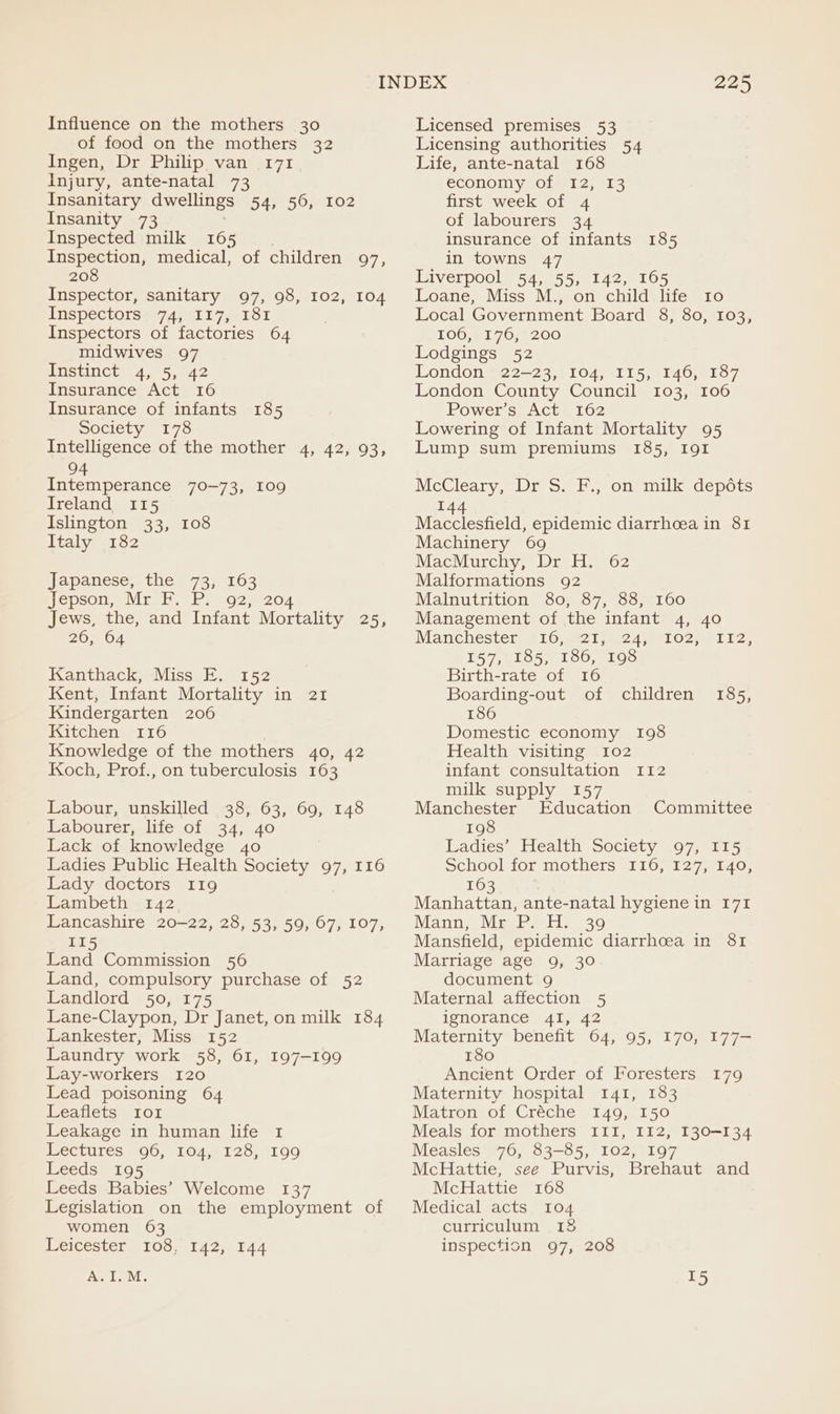 Influence on the mothers 30 of food on the mothers 32 Ingen, Dr Philip van 171 Injury, ante-natal 73 Insanitary dwellings 54, 56, 102 Insanity 73 Inspected milk 165 Inspection, medical, of children 97, 208 Inspector, sanitary 97, 98, 102, 104 Inspectorsh 7Aseli7 pe lor Inspectors of factories 64 midwives 97 Pisanet 4,°5, A2 Insurance Act 16 Insurance of infants 185 Society 178 Intelligence of the mother 4, 42, 93, 94 Intemperance 70-73, I09 Ireland 115 Islington 33, 108 Italy 182 Japanese, the 73, 163 Jepson, Meri eR e.G2. 204 Jews, the, and Infant Mortality 25, 26, 64 Kanthack, Miss E. 152 Kent, Infant Mortality in 21 Kindergarten 206 Kitchen 116 Knowledge of the mothers 40, 42 Koch, Prof., on tuberculosis 163 Labour, unskilled 38, 63, 69, 148 Labourer, life of 34, 40 Lack of knowledge 40 Ladies Public Health Society 97, 116 Lady doctors 119 Lambeth 142 Lancashire 20-22, 28, 53, 59, 67, 107, 115 Land Commission 56 Land, compulsory purchase of 52 Landlord 50, 175 Lane-Claypon, Dr Janet, on milk 184 Lankester, Miss 152 Laundry work 58, 61, 197-199 Lay-workers 120 Lead poisoning 64 Leaflets Ior Leakage in human life 1 Lectures 96, 104, 128, 199 Leeds 195 Leeds Babies’ Welcome 137 Legislation on the employment of women 63 Meicester 108. 142, £44 225 Licensed premises 53 Licensing authorities 54 Life, ante-natal 168 economy of 12, 13 first week of 4 of labourers 34 insurance of infants 185 in towns 47 Liverpool 54, 55, 142, 165 Loane, Miss M., on child life 10 Local Government Board 8, 80, 103, TOG HI 7076200 Lodgings 52 London 22-23, 104, 115, 146, 187 London County Council 103, 106 Power’s Act 162 Lowering of Infant Mortality 95 Lump sum premiums 185, I9gI McCleary, Dr S. F., on milk. depots 144 Macclesfield, epidemic diarrhoea in 81 Machinery 69 MacMurchy, Dr H. 62 Malformations 92 Malnutrition 80, 87, 88, 160 Management of the infant 4, 40 Manchester) 10.82 gmc 4 pO 2 Lice 157, 185, 186, 198 Birth-rate of 16 Boarding-out of children 186 Domestic economy 198 Health visiting 102 infant consultation 112 milk supply 157 Manchester Education Committee 185, 198 Ladies’ Health Society 97, 115 School for mothers 116, 127, 140, 163 Manhattan, ante-natal hygiene in 171 Manne: Vee Prelit. 6390 Mansfield, epidemic diarrhoea in 81 Marriage age 9, 30 document 9 Maternal affection 5 ignorance 41, 42 Maternity benefit 64, 95, 170, 177- 180 Ancient Order of Foresters Maternity hospital 141, 183 Matron of Créche 149, 150 Meals for mothers I1I, 112, 130-134 Measles 76, 83-85, 102, 197 McHattie, see Purvis, Brehaut and McHattie 168 Medical acts 104 curriculum 15 inspection 97, 208 I79