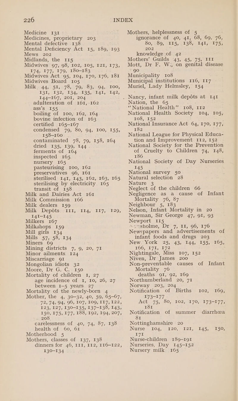 Medicine 131 : Medicines, proprietary 203 Mental defective 138 Mental Deficiency Act 15, 189, 193 Mews 202 Midlands, the 115 Midwives 97, 98, 102, 105, 121, 173, 174, 177, 179, 180-183 Midwives Act. 95, 104, 170,.176, 181 Midwives Board 105 Mallewn4 4) 515278, 299 708370-04, S100, POls/132; 84g s5 eal. 142, 144-167, 201, 204 adulteration of 161,-162 ass’s 155 boiling of 100, 162, 164 bovine infection of 163 certified 165-167 condensed 79, 80, 94, 100, 155, 158-160 contaminated 78, 79, 158, 164 dried 135, 139, 144. ferments of 164 inspected 165 nursery 1065 pasteurising 100, 162 preservatives 96, I6I sterilised I41, 143, 162, 163, 165 sterilising by electricity 165 transit of 158 Milk and Dairies Act I61 Milk Commission 166 Milk dealers 159 Milk Depots 111, 141-145 Milkers 167 Milkshops 159 Mill girls 134 Mills 57, 58, 134 Miners 69 Mining districts 7, 9, 20, 71 Minor ailments. 124 Miscarriage 9QI Mongolian idiots 32 Moore, Dr G. C.: 150 Mortality of children 1, 27 ave incidence Ofer, 7107 2o7tz7. between I-5 years. 27 Mortality of the newly-born 4 Mother, the 4, 30-32, 40, 59, Q@5-07, 2, G45 94, 90, 107, LOORTI 7) 122, 123, 127, 130-135, 137-138, 143, 1501751977; LOOATO2Z 1194, 207, 208 carelessness of 40, 74, 87, 138 health of 60, 61 Motherhood 5 Mothers, classes of 137, 138 dinners for 46, 111, 112, T16—122, 130-134 TiAM 1 7Abs 20, Mothers, helplessness of 5 — ignorance of 40, 41, 68, 69, 76, 80,280, 115, 1138, 141,°175, 202 knowledge of 42 Mothers’ Guilds 43, 45, 75, III Mott, Dr F. W., on genital disease “90 | | ; Municipality 108 Municipal institutions I16, 117 Muriel, Lady Helmsley, 154 Nation, the 65 ‘National Health”? 108, 112 National Health Society 104, 108,4152 National Insurance Act 64, 170, 177, 182 National League for Physical Educa- tion and Improvement I12, 152 National Society for the Prevention of Cruelty to Children 74, 148, 186 National Society of Day Nurseries 145 National survey 50 Natural selection 28 Nature 3 Neglect of the children 66 Negligence as a cause of Infant Mortality 76, 87 Neighbour 5, 183 Nelson, Infant Mortality in 20 Newman, Sir George 47, 91, 93 Newport 115 \e=ysholne,: Dre 7, *E1,°90,/17e Newspapers and advertisements of infant foods and drugs 203 New. York 25, 43, 144, 155, 165, TOOtE 71,172 Nightingale, Miss 107, 152 Niven, Dr James 200 Non-preventable causes of Infant Mortality 76 deaths. 91, 92, 169 Northumberland 20, 71 Norway 203, 204 105, Notification of Births’. 102) 1603 173-177 Act. 75, 80, 102, -170,/273-177; I8I Notification of summer diarrhoea 81 Nottinghamshire 20 INNUISe. JO4, 4120, 1215) 545.8 2 5e. 171 Nurse-children 189-191 Nurseries, Day 145-152 Nursery milk 165