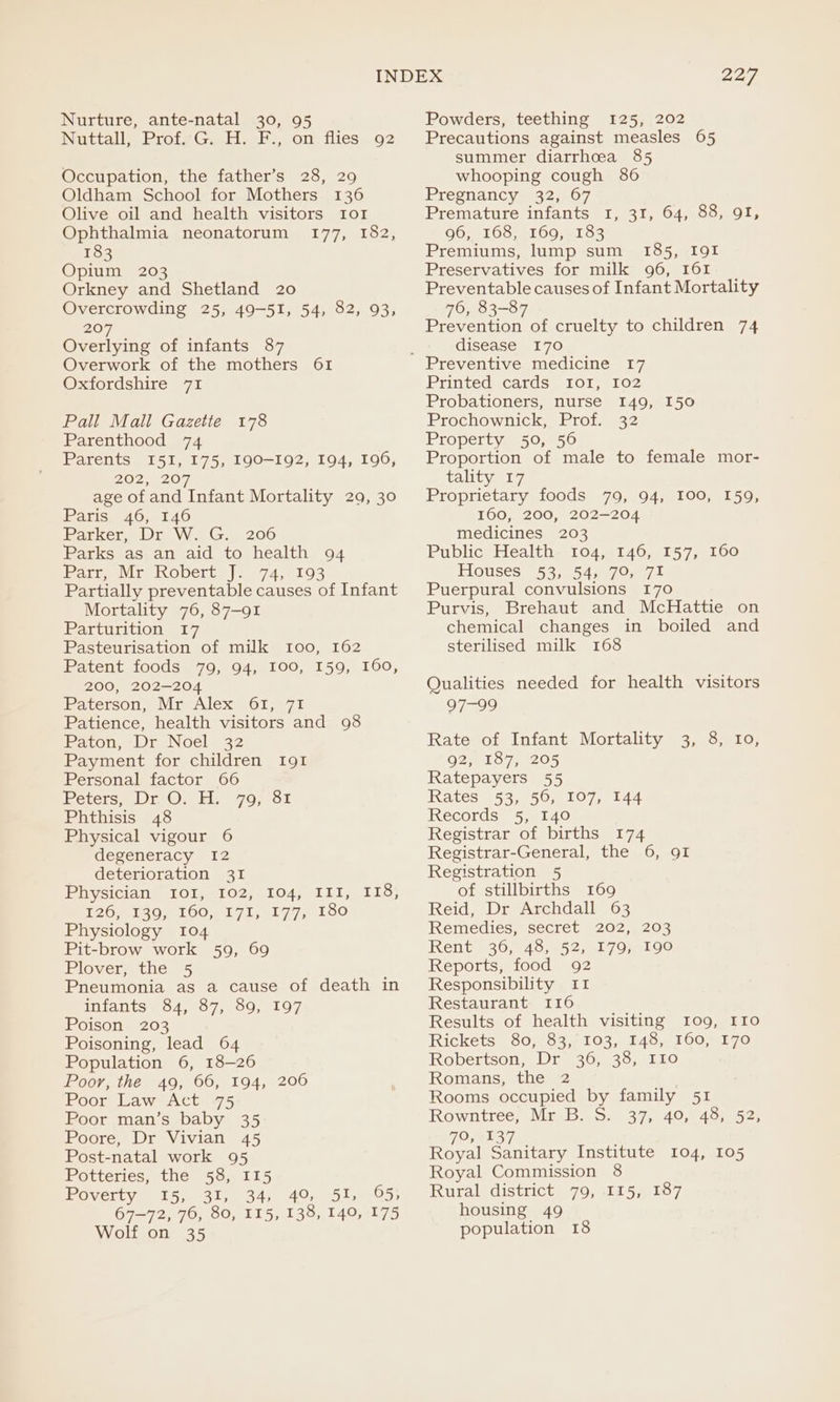 Nuttall; Profy G,.H:. F., om flies 92 Occupation, the father’s 28, 2 Oldham School for Mothers 136 Olive oil and health visitors Io! Ophthalmia neonatorum 177, 182, 183 Opium 203 Orkney and Shetland 20 Overcrowding 25, 49-51, 54, 82, 93, 207 Overlying of infants 87 Overwork of the mothers 61 SO cLOLSnire a7L Pall Mall Gazette 178 Parenthood 74 Parents I5I, 175, 190-192, 194, 196, 20255207 age of and Infant Mortality 29, 30 Paris 46, 146 Parker, Dr W. G. 206 Parks as an aid to health 94 Parr Mr Kobert, J. 74, 193 Partially preventable causes of Infant Mortality 76, 87-91 Parturition 17 Pasteurisation of milk 100, 162 Patent foods 79, 94, I00, 159, 160, 200, 202-204 Paterson, Mr Alex 61, 71 Patience, health visitors and 98 Paton, Dr Noel 32 Payment for children I91 Personal factor 66 Peters, Dr O. H. 79, 81 Phthisis 48 Physical vigour 6 degeneracy 12 deterioration 31 Piiysician® (101,.102).104) ‘IE tI) £267 190), 160, 17ice1 77; 130 Physiology 104 Pit-brow work 59, 69 Plover, the 5 Pneumonia as a cause of death in Wiiants = 64,-57, 09, 107 Poison 203 Poisoning, lead 64 Population 6, 18-26 Poor, the 49, 66, 194, 206 Poor Law Act 75 Poor man’s baby 35 Poore, Dr Vivian 45 Post-natal work 95 Potteries, the 58, I15 Poverty 15, 31,. 34, 49% 51, Gs; 67-72, 76, 80, 115, 138, 140, 175 Wolf on 35 227 Precautions against measles 65 summer diarrhoea 85 whooping cough 86 Pregnancy 32, 67 Premature infants I, 31, 64, 88, 91, 96, 168, 169, 183 Premiums, lump sum 185, I9gI Preservatives for milk 96, I61I Preventable causes of Infant Mortality 76, 83-87 Prevention of cruelty to children 74 disease 170 Printed ‘cards 101, 102 Probationers, nurse 149, 150 Prochownick, Prof. 32 Property 50, 56 Proportion of male to female mor- tality 17 Proprietary foods 79, 94, 100, 159, 160, 200, 202-204 medicines 203 Public Health 104, 146, 157, 160 Houses 53; 54, 79, 71 Puerpural convulsions 170 Purvis, Brehaut and McHattie on chemical changes in boiled and sterilised milk 168 Qualities needed for health visitors O29 Rate of Infant Mortality 3, 8, 10, O27918 720205 Ratepayers 55 WRates) 53,7507 .107, 144 Records 5, 140 Registrar of births 174 Registrar-General, the 6, 91 Registration 5 of stillbirths 169 Reid, Dr Archdall 63 Remedies, secret 202, 203 Rent 36, 48, 52, 179, 190 Reports, food 92 Responsibility 11 Restaurant 116 Results of health visiting 109, IIo Rickets 80, 83,/ 103, 148, 160, E70 Robertson, Dr 36, 38, IIo Romans, the 2 Rooms occupied by family 51 Rowntree, Mr B. S. 37, 40, 48, 52, 79, 137 ; Royal Sanitary Institute 104, 105 Royal Commission 8 Rural district 79, 115, 187 housing 49 population 18