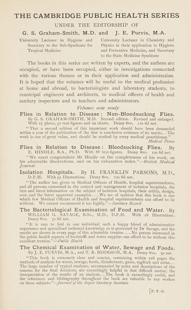 THE CAMBRIDGE PUBLIC HEALTH SERIES (VONTOT DI IOS, EADIE MO NSS SNE! COME GaowGarahbam-smith M.D. and.) J... Purvis. M-A: University Lecturer in Hygiene and University Lecturer in Chemistry and Secretary to the Sub-Syndicate for Physics in their application to Hygiene Tropical Medicine and Preventive Medicine, and Secretary to the State Medicine Syndicate The books in this series are written by experts, and the authors are occupied, or have been occupied, either in investigations connected with the various themes or in their application and administration. It is hoped that the volumes will be useful to the medical profession at home and abroad, to bacteriologists and laboratory students, to municipal engineers and architects, to medical officers of health and sanitary inspectors and to teachers and administrators. Volumes now ready Flies in Relation to Disease: Non-Bloodsucking Flies. By G. S. GRAHAM-SMITH, M.D. Second edition. Revised and enlarged. With 27 plates, 32 text-figures and 20 charts. Demy 8vo. 12s 6d net. ‘‘That a second edition of this important work should have been demanded within a year of the publication of the first is conclusive evidence of its merits....The work is one of great value, and should be studied by every medical practitioner.” Medical Times Flies in Relation to Disease: Bloodsucking Flies. By E. HINDLE, B.A., Ph.D. With 88 text-figures. Demy 8vo. 12s 6d net. “We must congratulate Mr Hindle on the completeness of his work, on his admirable illustrations, and on his exhaustive index.’’—Byitish Medical Journal Isolation Hospitals. By H. FRANKLIN PARSONS, M.D., D.P.H. With 55 Illustrations. Demy 8vo. 12s 6d net. ‘*The author has given to Medical Officers of Health, hospital superintendents, and all persons concerned in the control and management of isolation hospitals, the best and latest information on the subject of isolation hospitals, their utility, design, cost, and the latest approved examples...... We are of opinion that this book is one which few Medical Officers of Health and hospital superintendents can afford to be without. We cannot recommend it too highly.”—Sanitary Record The Bacteriological Examination of Food and Water. By WILLIAM G. SAVAGE, B.Sc., M.D., D.P.H. With £6 Illustrations. Demy 8vo. 7s 6d net. “Tt is rare to find in one individual such a happy blend of administrative experience and specialised technical knowledge as is possessed by Dr Savage, and the results are shown in every page of this admirable treatise...... No person interested in the public health aspects of foodstuffs and water supplies can afford to be without this excellent treatise.” —/Public Health The Chemical Examination of Water, Sewage and Foods. By J. E. PURVIS, M.A., and T. R. HODGSON, M.A. Demy 8vo. gs net. ‘This book is extremely clear and concise, containing within 228 pages the methods of analysis for water, sewage, foods, disinfectants, gases, ragflock and urine.... The large number of typical analyses, accompanied by notes and descriptions of the reasons for the final decisions, are exceedingly helpful in that difficult matter, the interpretation of the results of an analysis....The book is exceedingly useful, and the references and bibliography throughout the book are valuable to any worker on these subjects.” —/ournal of the Royal Sanitary [Institute Mean ey