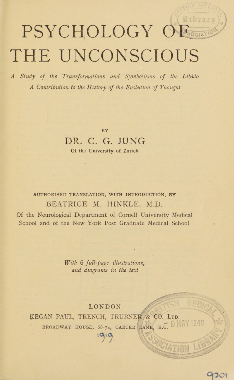 PSYCHOLOGY Ovfeax : } ee tHE UNCONSCIOUS A Study of the Transformations and Symbolisms of the Libido A Coniribution to the History of the Evolution of Thought \ BY DRe C.' G, JONG Of the University of Zurich AUTHORISED TRANSLATION, WITH INTRODUCTION, BY BEATRICE M. HINKLE, M.D. Of the Neurological Department of Cornell University Medical School and of the New York Post Graduate Medical School With 6 full-page illustrations, and diagrams win the text atte af Pit Maske LONDON Vig KEGAN PAUL, TRENCH, PRUBNEG/&amp; CO. Lap. BROADWAY HOUSE, 68-74, CARTER | LANE, Bc, 2 nl 6m