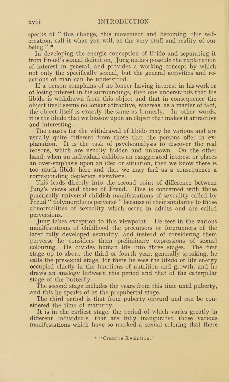 speaks of “this change, this movement and becoming, this self- creation, call it what you will, as the very stuff and reality of our being.” * In developing the energic conception of libido and separating it from Freud’s sexual definition, Jung makes possible the explanation of interest in general, and provides a working concept by which not only the specifically sexual, but the general activities and re- actions of man can be understood. If a person complains of no longer having interest in his work or of losing interest in his surroundings, then one understands that his libido is withdrawn from this object and that in consequence the object itself seems no longer attractive, whereas, as a matter of fact, the object itself is exactly the same as formerly. In other words, it is the libido that we bestow upon an object that makes it attractive and interesting. The causes for the withdrawal of libido may be various and are usually quite different from those that the persons offer in ex- planation. It is the task of psychoanalysis to discover the real reasons, which are usually hidden and unknown. On the other hand, when an individual exhibits an exaggerated interest or places an over-emphasis upon an idea or situation, then we know there is too much libido here and that we may find as a consequence a corresponding depletion elsewhere. This leads directly into the second point of difference between Jung’s views and those of Freud. This is concerned with those practically universal childish manifestations of sexuality called by Freud “ polymorphous perverse ”’ because of their similarity to those abnormalities of sexuality which occur in adults and are called perversions. Jung takes exception to this viewpoint. He sees in the various manifestations of childhood the precursors or forerunners of the later fully developed sexuality, and instead of considering them perverse he considers them preliminary expressions of sexual colouring. He divides human life into three stages. The first stage up to about the third or fourth year, generally speaking, he calls the presexual stage, for there he sees the libido or life energy occupied chiefly in the functions of nutrition and growth, and he draws an analogy between this period and that of the caterpillar stage of the butterfly. The second stage includes the years fron this time until puberty, and this he speaks of as the prepubertal stage. The third period is that from puberty onward and can be con- sidered the time of maturity. It is in the earliest stage, the period of which varies greatly in different individuals, that are fully inaugurated those various manifestations which have so marked a sexual coloring that there f * «Creative Evolution.”