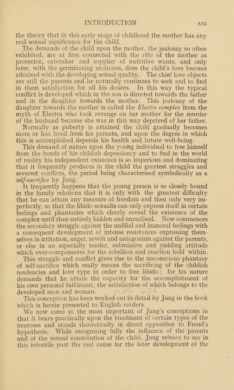 the theory that in this early stage of childhood the mother has any real sexual significance for the child. The demands of the child upon the mother, the jealousy so often exhibited, are at first connected with the réle of the mother as - protector, caretaker and supplier of nutritive wants; and only later, with the germinating eroticism, does the child’s love become admixed with the developing sexual quality. The chief love objects are still the parents and he naturally continues to seek and to find in them satisfaction for all his desires. In this way the typical conflict is developed which in the son is directed towards the father and in the daughter towards the mother. This jealousy of the daughter towards the mother is called the Electva complex from the myth of Electra who took revenge on her mother for the murder of the husband because she was in this way deprived of her father. Normally as puberty is attained the child gradually becomes more or less freed from his parents, and upon the degree in which this is accomplished depends his health and future well-being. This demand of nature upon the young individual to free himself from the bonds of his childish dependency and to find in the world of reality his independent existence is so imperious and dominating that it frequently produces in the child the greatest struggles and severest conflicts, the period being characterised symbolically as a self-sacrifice by Jung. It frequently happens that the young person is so closely bound in the family relations that it is only with the greatest difficulty that he can attain any measure of freedom and then only very im- perfectly, so that the libido sexualis can only express itself in certain feelings and phantasies which clearly reveal the existence of the complex until then entirely hidden and unrealised. Now commences the secondary struggle against the unfilial and immoral feelings with a consequent development of intense resistances expressing them- selves in irritation, anger, revolt and antagonism against the parents, or else in an especially tender, submissive and yielding attitude _which over-compensates for the rebellion and reaction held within. This struggle and conflict gives rise to the unconscious phantasy of self-sacrifice which really means the sacrificing of the childish tendencies and love type in order to free libido; for his nature demands that he attain the capacity for the accomplishment of his own personal fulfilment, the satisfaction of which belongs to the developed man and woman. 5} | This conception has been worked out in detail by Jung in the book which is herein presented to English readers. We now come to the most important of Jung’s conceptions in that it bears practically upon the treatment of certain types of the neuroses and stands theoretically in direct opposition to Freud’s hypothesis. While recognising fully the influence of the parents and of the sexual constitution of the child, Jung refuses to see in this infantile past the real cause for the later development of the