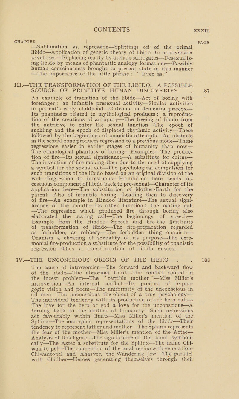 CHAPTER PAGE —Sublimation vs. tepression—Splittings off of the primal libido—Application of genetic theory of libido to introversion psychoses— Replacing reality by archaic surrogates— Desexualiz- ing libido by means of phantastic analogy formations—Possibly human consciousness brought to present state in this manner —The importance of the little phrase: ‘“‘ Even as.” Ill—-THE TRANSFORMATION OF THE LIBIDO. A POSSIBLE SOURCE OF PRIMITIVE HUMAN DISCOVERIES ‘ 87 An example of transition of the libido—Act of boring with forefinger: an infantile presexual activity—Similar activities in patient’s early childhood—Outcome in dementia precox— Its phantasies related to mythological products: a reproduc- tion of the creations of antiquity—The freeing of libido from the nutritive to enter the sexual function—The epoch of suckling and the epoch of displaced rhythmic activity—These followed by the beginnings of onanistic attempts—An obstacle in the sexual zone produces regression to a previous mode—These regressions easier in earlier stages of humanity than now— The ethnological phantasy of boring—Examples—The produc- tion of fire—Its sexual significance—A substitute for coitus— The invention of fire-making then due to the need of supplying a symbol for the sexual act—The psychological compulsion for such transitions of the libido based on an original division of the will— Regression to incestuous—Prohibition here sends in- cestuous component of libido back to pre-sexual—Character of its application here—The substitution of Mother-Earth for the parent—Also of infantile boring—lLeading then to discovery of fire—An example in Hindoo literature—The sexual signi- ficance of the mouth—lIts other function: the mating call —The regression which produced fire through boring also elaborated the mating call—The beginnings of speech— Example from the Hindoo—Speech and fire the firstfruits of transformation of libido—The fire-preparation regarded as forbidden, as robbery—The forbidden thing onanism— Onanism a cheating of sexuality of its purpose—The cere- monial fire-production a substitute for the possibility of onanistic regression—Thus a transformation of libido ensues. IV.—THE UNCONSCIOUS ORIGIN OF THE HERO . a. L0G The cause of introversion—The forward and backward flow of the libido—The abnormal third—The conflict rooted in the incest problem—-The “terrible mother ’’—Miss Miller’s introversion—An internal conflict—Its product of hypna- gogic vision and poem—tThe uniformity of the unconscious in all men—The unconscious the object of a true psychology— The individual tendency with its production of the hero cult— The love for the hero or god a love for the unconscious—A turning back to the mother of humanity—Such regressions act favourably within limits—Miss Miller’s mention of the. Sphinx—Theriomorphic representations of the lbido—Their tendency to represent father and mother—The Sphinx represents the fear of the mother—Miss Miller’s mention of the Aztec— Analysis of this figure—The significance of the hand symboli- cally—The Aztec a substitute for the Sphinx—-The name Chi- wan-to-pel—The connection of the anal region with veneration- Chiwantopel and Ahasver, the Wandering Jew—The parallel with Chidher—Heroes generating themselves through their