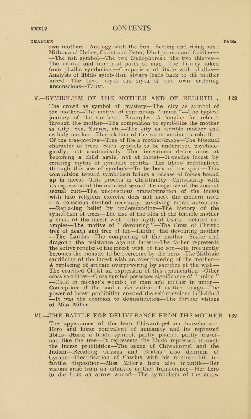 own mothers—Analogy with the Sun—Setting and rising sun: Mithra and Helios, Christ and Peter, Dhulqarnein and Chidher— —The fish symbol—The two Dadophores: the two thieves-— The mortal and immortal parts of man—The Trinity taken from phallic symbolism—Comparison of libido with phallus— Analysis of libido symbolism always leads back to the mother incest—The hero. myth the myth of our own suffering unconscious—Faust. The crowd as symbol of mystery—The city as symbol of the mother—The motive of continuous “‘ union ’’—The typical journey of the sun-hero—Examples—A longing for rebirth through the mother—The compulsion to symbolize the mother as City, Sea, Source, etc.—The city as terrible mother and as holy mother—The relation of the water-motive to rebirth— Of the tree-motive—Tree of life a mother-image—The bisexual character of trees—Such symbols to be understood psycholo- gically, -not anatomically—The incestuous desire aims at becoming a child again, not at incest—Itevades incest by creating myths of symbolic rebirth—The libido spiritualized through this use of symbols—To be born of the spirit—This compulsion toward symbolism brings a release of forces bound up in incest—This process in Christianity—Christianity with its repression of the manifest sexual the negative of the ancient sexual cult—The unconscious transformation of the incest wish into religious exercise does not meet the modern need —A conscious method necessary, involving moral autonomy —Replacing belief by understanding—The history of the symbolism of trees—The rise of the idea of the terrible mother a mask of the incest wish—The myth of Osiris—Related ex- amples—The motive of ‘‘ devouring ’’—The Cross of Christ: tree of death and tree of life—Lilith: the devouring mother —The Lamias—The conquering of the mother—Snake and dragon: the resistance against incest—The father represents the active repulse of the incest wish of the son—He frequently becomes the monster to be overcome by the hero—The Mithraic sacrificing of the incest wish an overpowering of the mother— A replacing of archaic overpowering by sacrifice of the wish— The crucified Christ an expression of this renunciation—Other cross sacrifices—Cross symbol possesses significance of ‘‘ union ” —Child in mother’s womb: or man and mother in union— Conception of the soul a derivative of mother imago—The power of incest prohibition created ‘the self-conscious individual —It was the coercion to domestication—The further visions of Miss Miller The appearance of the hero Chiwantopel on horseback— Hero and horse equivalent of humanity and its repressed libido—Horse a libido symbol, partly phallic, partly mater- nal, like the tree—It represents the libido repressed through the incest prohibition—The scene of Chiwantopel and the Indian—Recalling Cassius and Brutus: also delirium of Cyrano—Identification of Cassius with his mother—His in- fantile disposition—Miss Miller’s’ hero also infantile—Her visions arise from an infantile mother transference—Her hero to die from an arrow wound—The symbolism of the arrow 129 169