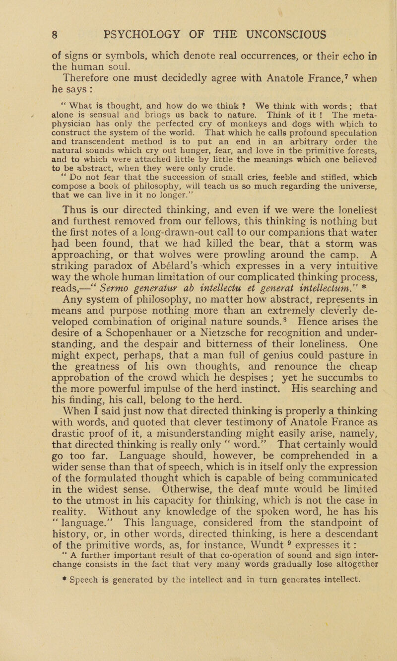 of signs or symbols, which denote real occurrences, or their echo in the human soul. Therefore one must decidedly agree with Anatole France,? when he says: ““What is thought, and how do we think ? We think with words; that alone is sensual and brings us back to nature. Think of it! The meta- physician has only the perfected cry of monkeys and dogs with which to construct the system of the world. That which he calls profound speculation and transcendent method is to put an end in an arbitrary order the natural sounds which cry out hunger, fear, and love in the primitive forests, and to which were attached little by little the meanings which one believed to be abstract, when they were only crude. ‘“Do not fear that the succession of small cries, feeble and stifled, which compose a book of philosophy, will teach us so much regarding the universe, that we can live in it no longer.” Thus is our directed thinking, and even if we were the loneliest — and furthest removed from our fellows, this thinking is nothing but the first notes of a long-drawn-out call to our companions that water had been found, that we had killed the bear, that a storm was approaching, or that wolves were prowling around the camp. A striking paradox. of Abélard’s which expresses in a very intuitive way the whole human limitation of our complicated thinking process, reads,—“‘ Sermo generatur ab intellectu et generat tntellectum.”’ * Any system of philosophy, no matter how abstract, represents in means and purpose nothing more than an extremely cleverly de- veloped combination of original nature sounds.’ Hence arises the desire of a Schopenhauer or a Nietzsche for recognition and under- standing, and the despair and bitterness of their loneliness. One might expect, perhaps, that a man full of genius could pasture in the greatness of his own thoughts, and renounce the cheap approbation of the crowd which he despises; yet he succumbs to the more powerful impulse of the herd instinct. His searching and his finding, his call, belong to the herd. 3 When I said just now that directed thinking is properly a thinking with words, and quoted that clever testimony of Anatole France as drastic proof of it, a misunderstanding might easily arise, namely, that directed thinking is really only “ word.”” That certainly would go too far. Language should, however, be comprehended in a wider sense than that of speech, which is in itself only the expression of the formulated thought which is capable of being communicated in the widest sense. Otherwise, the deaf mute would be limited to the utmost in his capacity for thinking, which is not the case in reality. Without any knowledge of the spoken word, he has his “language.”” This language, considered from the standpoint of history, or, in other words, directed thinking, is here a descendant of the primitive words, as, for instance, Wundt ® expresses it : ‘A further important result of that co-operation of sound and sign inter- change consists in the fact that very many words gradually lose altogether * Speech is generated by the intellect and in turn generates intellect.