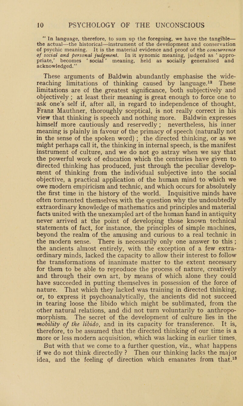 “In language, therefore, to sum up the foregoing, we have the tangible— the actual—the historical—instrument of the development and conservation of psychic meaning. It is the material evidence and proof of the concurrence of social and personal judgment. In it synomic meaning, judged as ‘ appro- priate,’ becomes ‘social’ meaning, held as socially generalised and acknowledged.”’ These arguments of Baldwin abundantly emphasise the wide- reaching limitations of thinking caused by language.12 These limitations are of the greatest significance, both subjectively and objectively ; at least their meaning is great enough to force one to “ask one’s self if, after all, in regard to independence of thought, Franz Mauthner, thoroughly sceptical, is not really correct in his view that thinking is speech and nothing more. Baldwin expresses himself more cautiously and reservedly ; nevertheless, his inner meaning is plainly in favour of the primacy of speech (naturally not in the sense of the spoken word) ; the directed thinking, or as we might perhaps call it, the thinking in internal speech, is the manifest instrument of culture, and we do not go astray when we say that the powerful work of education which the centuries have given to directed thinking has produced, just through the peculiar develop- ment of thinking from the individual subjective into the social objective, a practical application of the human mind to which we owe modern empiricism and technic, and which occurs for absolutely the first time in the history of the world. Inquisitive minds have often tormented themselves with the question why the undoubtedly extraordinary knowledge of mathematics and principles and material facts united with the unexampled art of the human hand in antiquity never arrived at the point of developing those known technical statements of fact, for instance, the principles of simple machines, beyond the realm of the amusing and curious to a real technic in the modern sense. There is necessarily only one answer to this ; the ancients almost entirely, with the exception of a few extra- ordinary minds, lacked the capacity to allow their interest to follow the transformations of inanimate matter to the extent necessary for them to be able to reproduce the process of nature, creatively and through their own art, by means of which alone they could have succeeded in putting themselves in possession of the force of nature. That which they lacked was training in directed thinking, or, to express it psychoanalytically, the ancients did not succeed in tearing loose the libido which might be sublimated, from the other natural relations, and did not turn voluntarily to anthropo- morphism. The secret of the development of culture lies in the mobility of the libido, and in its capacity for transference. It is, therefore, to be assumed that the directed thinking of our time is a more or less modern acquisition, which was lacking in earlier times, But with that we come to a further question, viz., what happens if we do not think directedly ? Then our thinking lacks the major idea, and the feeling of direction which emanates from that.}%