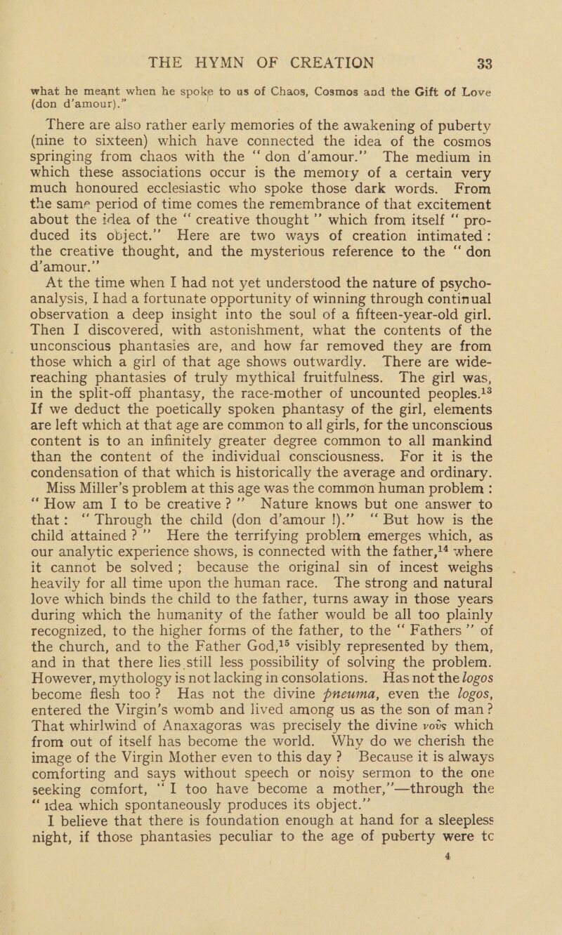 what he meant when he spoke to us of Chaos, Cosmos and the Gift of Love (don d’amour).” There are also rather early memories of the awakening of puberty (nine to sixteen) which have connected the idea of the cosmos springing from chaos with the “don d’amour.’’ The medium in which these associations occur is the memory of a certain very much honoured ecclesiastic who spoke those dark words. From the same period of time comes the remembrance of that excitement about the idea of the “ creative thought ’’ which from itself ‘‘ pro- duced its object.’ Here are two ways of creation intimated: the creative thought, and the mysterious reference to the ‘‘ don d’amour.”’ At the time when I had not yet understood the nature of psycho- analysis, I had a fortunate opportunity of winning through continual observation a deep insight into the soul of a fifteen-year-old girl. Then I discovered, with astonishment, what the contents of the unconscious phantasies are, and how far removed they are from those which a girl of that age shows outwardly. There are wide- reaching phantasies of truly mythical fruitfulness. The girl was, in the split-off phantasy, the race-mother of uncounted peoples.}® If we deduct the poetically spoken phantasy of the girl, elements are left which at that age are common to all girls, for the unconscious content is to an infinitely greater degree common to all mankind than the content of the individual consciousness. For it is the condensation of that which is historically the average and ordinary. Miss Miller’s problem at this age was the common human problem : “How am I to be creative? ’’ Nature knows but one answer to that: ‘‘ Through the child (don d’amour !).”” “ But how is the child attained ?’’ Here the terrifying problem emerges which, as our analytic experience shows, is connected with the father,!4 where it cannot be solved; because the original sin of incest weighs heavily for all time upon the human race. The strong and natural love which binds the child to the father, turns away in those years during which the humanity of the father would be all too plainly recognized, to the higher forms of the father, to the “ Fathers ”’ of the church, and to the Father God,}!® visibly represented by them, and in that there lies still less possibility of solving the problem. However, mythology is not lacking in consolations. Has not the logos become flesh too? Has not the divine pueuma, even the logos, entered the Virgin’s womb and lived among us as the son of man? That whirlwind of Anaxagoras was precisely the divine vods which from out of itself has become the world. Why do we cherish the image of the Virgin Mother even to this day? Because it is always comforting and says without speech or noisy sermon to the one seeking comfort, ‘‘I too have become a mother,’—through the ‘idea which spontaneously produces its object.”’ I believe that there is foundation enough at hand for a sleepless night, if those phantasies peculiar to the age of puberty were tc 4