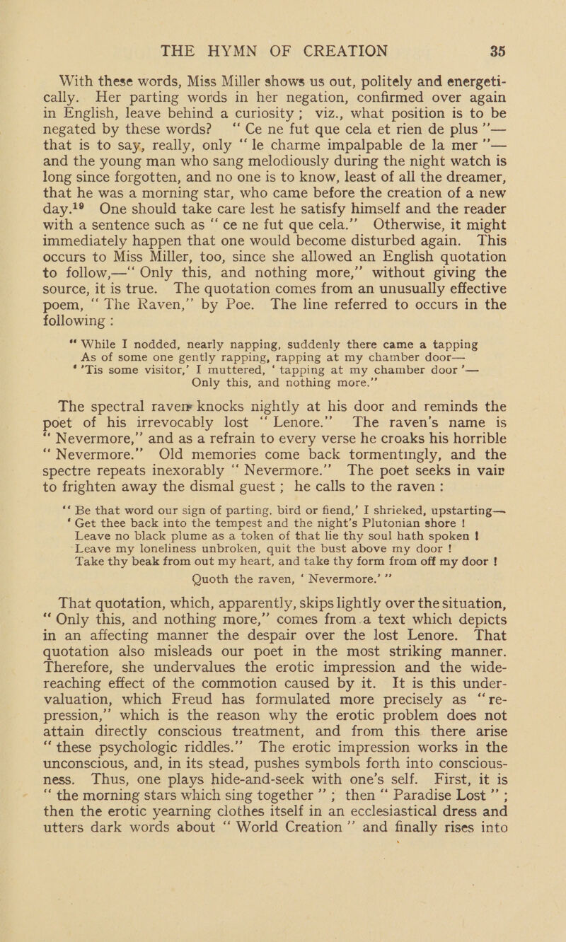 With these words, Miss Miller shows us out, politely and energett- cally. Her parting words in her negation, confirmed over again in English, leave behind a curiosity ; viz., what position is to be negated by these words? “Ce ne fut que cela et rien de plus ’’— that is to say, really, only “‘le charme impalpable de la mer ’’— and the young man who sang melodiously during the night watch is long since forgotten, and no one is to know, least of all the dreamer, that he was a morning star, who came before the creation of a new day.t® One should take care lest he satisfy himself and the reader with a sentence such as “ce ne fut que cela.’’ Otherwise, it might immediately happen that one would become disturbed again. This occurs to Miss Miller, too, since she allowed an English quotation to follow,—‘ Only this, and nothing more,” without giving the source, it is true. The quotation comes from an unusually effective poem, ~ [he Raven,” by Poe: The line referred to occurs in the following : ** While I nodded, nearly napping, suddenly there came a tapping As of some one gently rapping, rapping at my chamber door— *’*Tis some visitor,’ I muttered, ‘tapping at my chamber door ’— Only this, and nothing more.” The spectral raven knocks nightly at his door and reminds the poet of his irrevocably lost ‘“‘ Lenore.’’ The raven’s name is ““ Nevermore,’ and as a refrain to every verse he croaks his horrible ‘“Nevermore.’’ Old memories come back tormentingly, and the spectre repeats inexorably “ Nevermore.’’ The poet seeks in vair to frighten away the dismal guest ; he calls to the raven : ** Be that word our sign of parting, bird or fiend,’ I shrieked, upstarting— ‘Get thee back into the tempest and the night’s Plutonian shore ! Leave no black plume as a token of that lie thy soul hath spoken ! Leave my loneliness unbroken, quit the bust above my door ! Take thy beak from out my heart, and take thy form from off my door ! 3 39 Quoth the raven, ‘ Nevermore. That quotation, which, apparently, skips lightly over the situation, “Only this, and nothing more,’’ comes from.a text which depicts in an affecting manner the despair over the lost Lenore. That quotation also misleads our poet in the most striking manner. Therefore, she undervalues the erotic impression and the wide- reaching effect of the commotion caused by it. It is this under- valuation, which Freud has formulated more precisely as “re- pression,’ which is the reason why the erotic problem does not attain directly conscious treatment, and from this there arise “ these psychologic riddles.’ The erotic impression works-in the unconscious, and, in its stead, pushes symbols forth into conscious- ness. Thus, one plays hide-and-seek with one’s self. First, it is “ the morning stars which sing together ’’; then “‘ Paradise Lost ’’ ; then the erotic yearning clothes itself in an ecclesiastical dress and utters dark words about “‘ World Creation ”’ and finally rises into