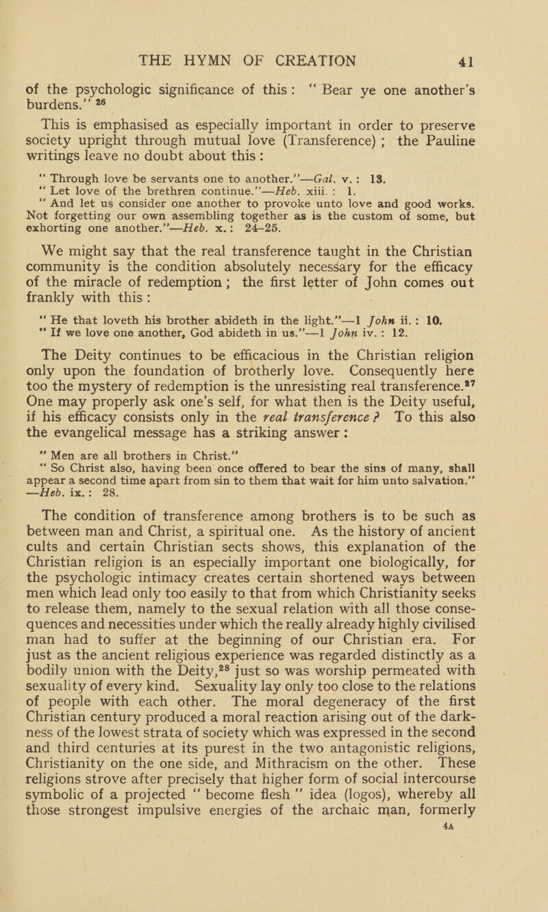 of the psychologic significance of this: ‘‘ Bear ye one another’s burdens? *:** This is emphasised as especially important in order to preserve society upright through mutual love (Transference) ; the Pauline writings leave no doubt about this: ** Through love be servants one to another.’’—Gal. v.: 13. *“ Let love of the brethren continue.”—Heb. xiii.: 1. ““ And let us consider one another to provoke unto love and good works. Not forgetting our own assembling od as is the custom of some, but exhorting one another.”—Heb. x.: 24-25. We might say that the real transference taught in the Christian community is the condition absolutely necessary for the efficacy of the miracle of redemption; the first letter of John comes out frankly with this: ** He that loveth his brother abideth in the light.”—1 John ii.: 10. ** If we love one another, God abideth in us.”—1 John iv.: 12. The Deity continues to be efficacious in the Christian religion only upon the foundation of brotherly love. Consequently here too the mystery of redemption is the unresisting real transference.*” One may properly ask one’s self, for what then is the Deity useful, if his efficacy consists only in the real transference? To this also the evangelical message has a striking answer : “Men are all brothers in Christ.” ** So Christ also, having been once offered to bear the sins of many, shall appear a second time apart from sin to them that wait for him unto salvation.” —Heb. ix.: 2 The condition of transference among brothers is to be such as between man and Christ, a spiritual one. As the history of ancient cults and certain Christian sects shows, this explanation of the Christian religion is an especially important one biologically, for the psychologic intimacy creates certain shortened ways between men which lead only too easily to that from which Christianity seeks to release them, namely to the sexual relation with all those conse- quences and necessities under which the really already highly civilised man had to suffer at the beginning of our Christian era. For just as the ancient religious experience was regarded distinctly as a bodily union with the Deity,28 just so was worship permeated with sexuality of every kind. Sexuality lay only too close to the relations of people with each other. The moral degeneracy of the first Christian century produced a moral reaction arising out of the dark- ness of the lowest strata of society which was expressed in the second and third centuries at its purest in the two antagonistic religions, Christianity on the one side, and Mithracism on the other. These religions strove after precisely that higher form of social intercourse symbolic of a projected ‘‘ become flesh ” idea (logos), whereby all those strongest impulsive energies of the archaic man, formerly 4A