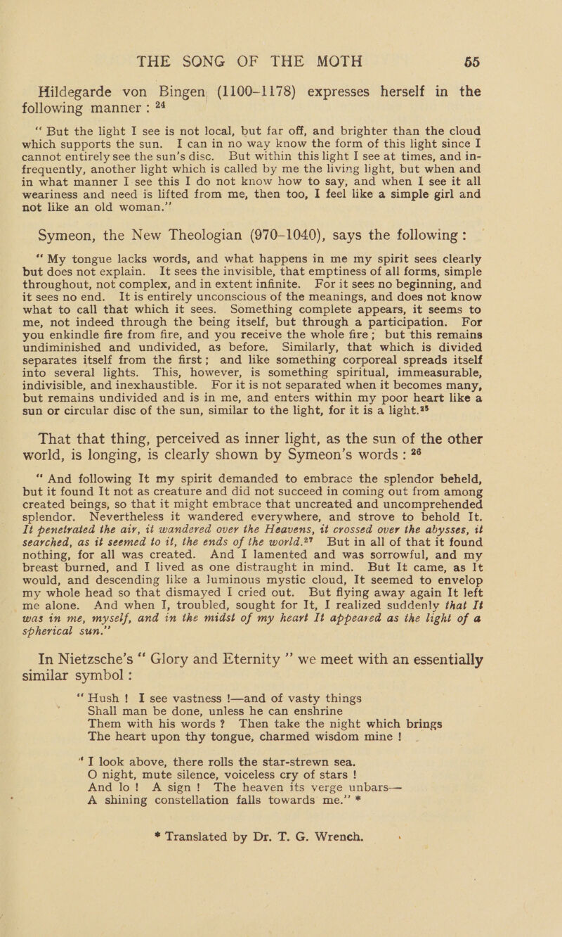 Hildegarde von Bingen, (1100-1178) expresses herself in the following manner : 74 ‘But the light I see is not local, but far off, and brighter than the cloud which supports the sun. I can in no way know the form of this light since I cannot entirely see the sun’s disc. But within this light I see at times, and in- frequently, another light which is called by me the living light, but when and in what manner I-see this I do not know how to say, and when I see it all weariness and need is lifted from me, then too, I feel like a simple girl and not like an old woman.” Symeon, the New Theologian (970-1040), says the following : ““My tongue lacks words, and what happens in me my spirit sees clearly but does not explain. It sees the invisible, that emptiness of all forms, simple throughout, not complex, and in extent infinite. For it sees no beginning, and it sees noend. It is entirely unconscious of the meanings, and does not know what to call that which it sees. Something complete appears, it seems to me, not indeed through the being itself, but through a participation. For you enkindle fire from fire, and you receive the whole fire; but this remains undiminished and undivided, as before. Similarly, that which is divided separates itself from the first; and like something corporeal spreads itself into several lights. This, however, is something spiritual, immeasurable, indivisible, and inexhaustible. For it is not separated when it becomes many, but remains undivided and is in me, and enters within my poor heart like a sun or circular disc of the sun, similar to the light, for it is a light.%5 That that thing, perceived as inner light, as the sun of the other world, is longing, is clearly shown by Symeon’s words : 76 : “ And following It my spirit demanded to embrace the splendor beheld, but it found It not as creature and did not succeed in coming out from among created beings, so that it might embrace that uncreated and uncomprehended splendor. Nevertheless it wandered everywhere, and strove to behold It. It penetrated the aiv, it wandered over the Heavens, tt crossed over the abysses, it searched, as it seemed to 1t, the ends of the world.2 But in all of that it found nothing, for all was created. And I lamented and was sorrowful, and my breast burned, and I lived as one distraught in mind. But It came, as It would, and descending like a luminous mystic cloud, It seemed to envelop my whole head so that dismayed I cried out. But flying away again It left me alone. And when I, troubled, sought for It, I realized suddenly that It was in me, myself, and in the midst of my heart It appeared as the light of a spherical sun.” In Nietzsche’s “ Glory and Eternity ’’ we meet with an essentially similar symbol : *“Hush ! I see vastness !—and of vasty things Shall man be done, unless he can enshrine Them with his words? Then take the night which brings The heart upon thy tongue, charmed wisdom mine ! “ T look above, there rolls the star-strewn sea. O night, mute silence, voiceless cry of stars ! And lo! A sign! The heaven its verge unbars— A shining constellation falls towards me.’ * * Translated by Dr. T. G. Wrench. ‘
