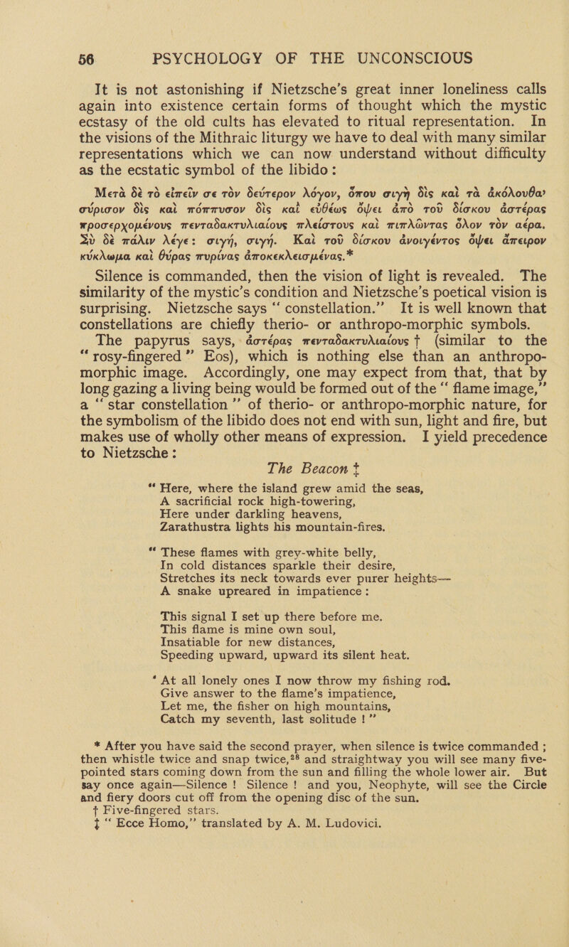 It is not astonishing if Nietzsche’s great inner loneliness calls again into existence certain forms of thought which the mystic ecstasy of the old cults has elevated to ritual representation. In the visions of the Mithraic liturgy we have to deal with many similar representations which we can now understand without difficulty as the ecstatic symbol of the libido: a Lf \ Mera 8é 76 eireiv oe tov Sevtepov Adyov, Grov avyy Sis Kat Ta dKdAovOa? A A ¢ gupicov dis kal mwommucov Sis Kal eiféws der amo Tod Sioxov daorépas wpomepyopevous mevTadaxtuAtaious mAelorous Kai mimAGvtas OXov Tov aépa. \ N , , , , Q a , &gt; , ” rv) 3d dé wadw A€ye: oryy, ory. Kai rov dicxov dvoryevtos oper ametpov KUkAwpa Kal Ovpas mupivas dmroKxexNeopevas, * Silence is commanded, then the vision of light is revealed. The similarity of the mystic’s condition and Nietzsche’s poetical vision is surprising. Nietzsche says “‘ constellation.”” It is well known that constellations are chiefly therio- or anthropo-morphic symbols. The papyrus says, dorépas mwevtadaxtvAcaiovs ¢ (similar to the “ rosy-fingered ”’ Eos), which is nothing else than an anthropo- morphic image. Accordingly, one may expect from that, that by long gazing a living being would be formed out of the “ flame image,” a ‘‘star constellation ’’ of therio- or anthropo-morphic nature, for the symbolism of the libido does not end with sun, light and fire, but makes use of wholly other means of expression. I yield precedence to Nietzsche : | The Beacon * ** Here, where the island grew amid the seas, A sacrificial rock high-towering, Here under darkling heavens, Zarathustra lights his mountain-fires, * These flames with grey-white belly, In cold distances sparkle their desire, Stretches its neck towards ever purer heights— A snake upreared in impatience: This signal I set up there before me. This flame is mine own soul, Insatiable for new distances, Speeding upward, upward its silent heat. * At all lonely ones I now throw my fishing rod. Give answer to the flame’s impatience, Let me, the fisher on high mountains, Catch my seventh, last solitude !” * After you have said the second prayer, when silence is twice commanded ; then whistle twice and snap twice,*® and straightway you will see many five- pointed stars coming down from the sun and filling the whole lower air. But Say once again—Silence ! Silence ! and you, Neophyte, will see the Circle and fiery doors cut off from the opening disc of the sun. + Five-fingered stars. t ““ Ecce Homo,” translated by A. M. Ludovici.